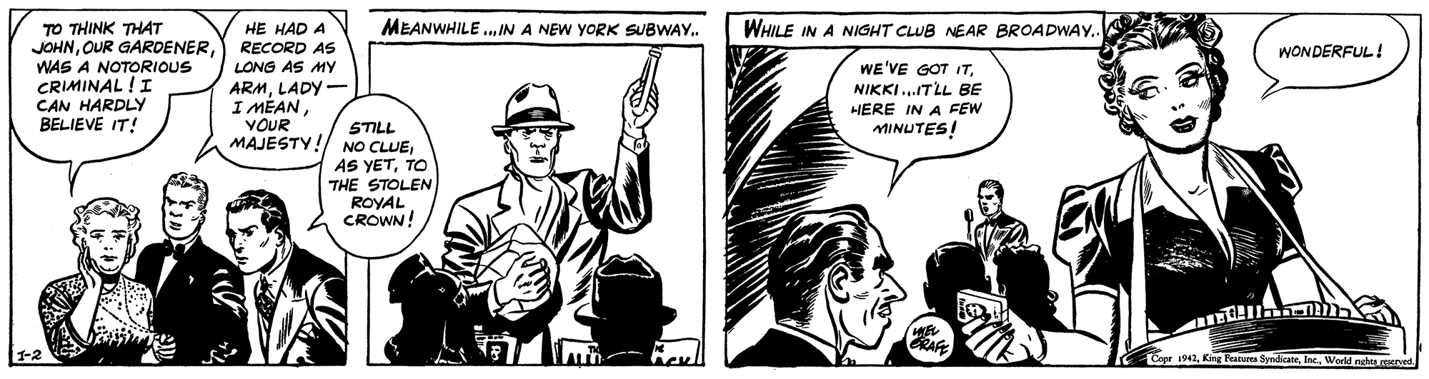 Drawing OCR: MEANWHILE.. IN A NEW YORK SUBWAY. WHILE IN A NIGHT CLUB NEAR BROADWAY. TO THINK THAT JOHNWAS A NOTORIOUS CRIMINAL ! I CAN HARDLYy BELIEVE IT! HE HAD A RECORD AS WONDERFUL! LONG AS MY ARMLADY- I MÉANYOUR WE'VE GOT ITNIKKI...ITLL BE HERE IN A FEW MINUTES! STILL MAJESTY!/ NO CLUETO THE STOLEN ROYAL CROWN! Copr 1942Inc. World nghes ceserved MEANWHILE.. IN A NEW YORK SUBWAY. WHILE IN A NIGHT CLUB NEAR BROADWAY. TO THINK THAT JOHNOUR GARDENERWAS A NOTORIOUS CRIMINAL ! I CAN HARDLYy BELIEVE IT! HE HAD A RECORD AS WONDERFUL! LONG AS MY ARMLADY- I MÉANYOUR WE'VE GOT ITNIKKI...ITLL BE HERE IN A FEW MINUTES! STILL MAJESTY!/ NO CLUEAS YETTO THE STOLEN ROYAL CROWN! Copr 1942King Features SyndicateInc. World nghes ceserved