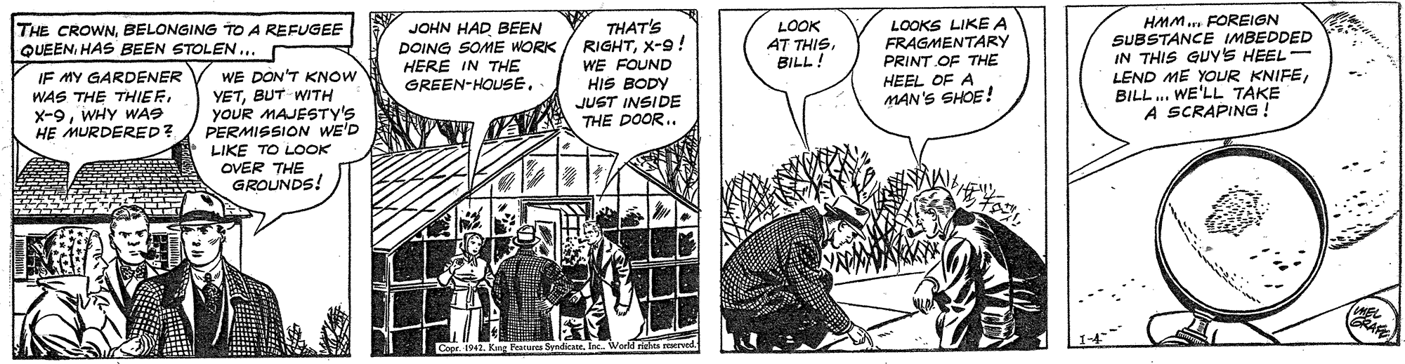 Fiction OCR: HMM.. FOREIGN SUBSTANCE IMBEDDED IN THIS GUYYS HEEL LEND ME YOUR KNIFEBILL.. WE'LL TAKE A SCRAPING ! THAT'S RIGHTX-9! WE FOUND HIS BODY JUST INSIDE THE DOOR.. LOOK AT THISBILL! LOOKS LIKE A FRAGMENTARY PRINT OF THE HEEL OF A MAN'S SHOE! THE CROWNBELONGING TO A REFUGEE QUEENHAS BEEN STOLEN... r JOHN HAD BEEN DOING SOME WORK HERE IN THE GREEN-HOUSE. WE DON'T KNOW YETBUT WITH yoUR MAJESTY'S PERMISSION WE'D LIKE TO LOOK OVER THE GROUNDS! IF MY GARDENER WAS THE THIEFWHY WAS HE MURDERED? AY HMM.. FOREIGN SUBSTANCE IMBEDDED IN THIS GUYYS HEEL LEND ME YOUR KNIFEBILL.. WE'LL TAKE A SCRAPING ! THAT'S RIGHTX-9! WE FOUND HIS BODY JUST INSIDE THE DOOR.. LOOK AT THISBILL! LOOKS LIKE A FRAGMENTARY PRINT OF THE HEEL OF A MAN'S SHOE! THE CROWNBELONGING TO A REFUGEE QUEENHAS BEEN STOLEN... r JOHN HAD BEEN DOING SOME WORK HERE IN THE GREEN-HOUSE. WE DON'T KNOW YETBUT WITH yoUR MAJESTY'S PERMISSION WE'D LIKE TO LOOK OVER THE GROUNDS! IF MY GARDENER WAS THE THIEFWHY WAS HE MURDERED? AY
