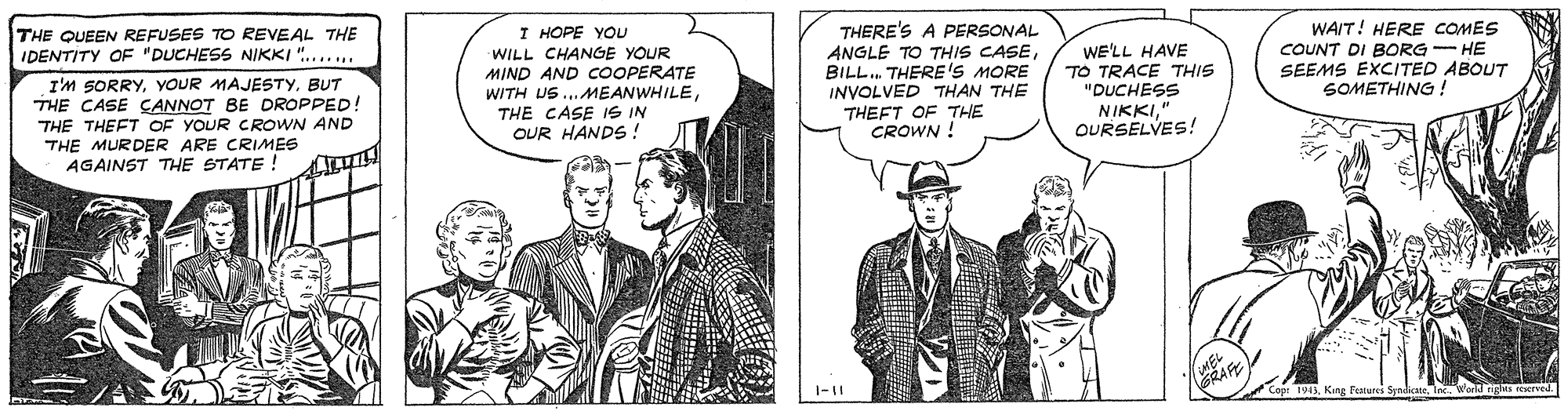Parallel OCR: THERE'S A PERSONAL ANGLE TO THIS CASEBILL. THERE'S MORE INVOLVED THAN THE THEFT OF THE CROWN ! WAIT! HERE COMES COUNT DI BORG - HE SEEMS EXCITED ABOUT SOMETHING! THE QUEEN REFUSES TO REVEAL THE IDENTITY OF "DUCHESS NIKKI "... I HOPE YOU WILL CHANGE YOUR MIND AND COOPERATE WITH US ..MEANWHILETHE CASE IS IN OUR HANDS ! WE'LL HAVE TO TRACE THIS "DUCHESS NIKKI" OURSELVES! I'M SORRYBUT THE CASE CANNOT BE DROPPED! THE THEFT OF YOUR CROWN AND THE MURDER ARE CRIMES AGAINST THE STATE! Cape 1943Werld ng THERE'S A PERSONAL ANGLE TO THIS CASEBILL. THERE'S MORE INVOLVED THAN THE THEFT OF THE CROWN ! WAIT! HERE COMES COUNT DI BORG - HE SEEMS EXCITED ABOUT SOMETHING! THE QUEEN REFUSES TO REVEAL THE IDENTITY OF "DUCHESS NIKKI "... I HOPE YOU WILL CHANGE YOUR MIND AND COOPERATE WITH US ..MEANWHILETHE CASE IS IN OUR HANDS ! WE'LL HAVE TO TRACE THIS "DUCHESS NIKKI" OURSELVES! I'M SORRYYOUR MAJESTYBUT THE CASE CANNOT BE DROPPED! THE THEFT OF YOUR CROWN AND THE MURDER ARE CRIMES AGAINST THE STATE! Cape 1943King features SyndcateWerld ng