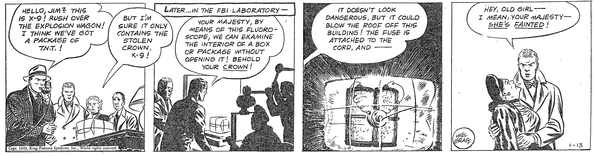 Conversation OCR: HEYOLD GIRL- I MEANYOUR MAJESTY- SHE'S FAINTED! LATER. IN THE FBI LABORATORY - HELLOJIM ? THIS IS x-9! RUSH OVER THE EXPLOSION WAGON! I THINK WE'VE GOT A PACKAGE OF TN.T. ! IT DOESN'T LOOK DANGEROUSBUT IT COULD BLOW THE ROOF OFF THIS BUILDING ! THE FUSE IS ATTACHED TO THE CORDAND - BUT I'M SURE IT ONLY CONTAINS THE STOLEN CROWN X-9! YOUR MAJESTYBY MEANS OF THIS FLUORO- SCOPEWE CAN EXAMINE THE INTERIOR OF A BOx OR PACKAGE WITHOUT OPENING IT! BEHOLD YOUR CROWN! RAF 1- 13 Cape. 1945King Pean HEYOLD GIRL- I MEANYOUR MAJESTY- SHE'S FAINTED! LATER. IN THE FBI LABORATORY - HELLOJIM ? THIS IS x-9! RUSH OVER THE EXPLOSION WAGON! I THINK WE'VE GOT A PACKAGE OF TN.T. ! IT DOESN'T LOOK DANGEROUSBUT IT COULD BLOW THE ROOF OFF THIS BUILDING ! THE FUSE IS ATTACHED TO THE CORDAND - BUT I'M SURE IT ONLY CONTAINS THE STOLEN CROWN X-9! YOUR MAJESTYBY MEANS OF THIS FLUORO- SCOPEWE CAN EXAMINE THE INTERIOR OF A BOx OR PACKAGE WITHOUT OPENING IT! BEHOLD YOUR CROWN! RAF 1- 13 Cape. 1945King Pean