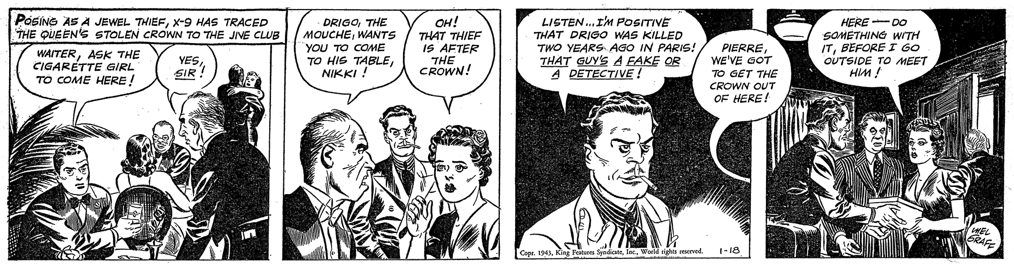 Comic book OCR: POSING AS A JEWEL THIEFx-9 HAS TRACED THE QUEEN's STOLEN CROWN TO THE JIVE CLUB DRIGOTHE MOUCHEWANTS "YOU TO COME TO HIS TABLENIKKI ! ??! THAT THIEF IS AFTER THE CROWN! LISTEN..I'M POSITIVE THAT DRIGO WAS KILLED TWO YEARS AGO IN PARIS! THAT GUY'S A EAKE OR A DETECTIVE ! PIERREWE'VE GOT TO GET THE HERE - DO SOMETHING WITH ITBEFORE I GO OUTSIDE TO MEET HIM WAITERASK THE CIGARETTE GIRL TO COME HERE! YESSIR ! CROWN OUT OF HERE! DRAC Copr. 1943World eights oRserved. 1-18 POSING AS A JEWEL THIEFx-9 HAS TRACED THE QUEEN's STOLEN CROWN TO THE JIVE CLUB DRIGOTHE MOUCHEWANTS "YOU TO COME TO HIS TABLENIKKI ! ??! THAT THIEF IS AFTER THE CROWN! LISTEN..I'M POSITIVE THAT DRIGO WAS KILLED TWO YEARS AGO IN PARIS! THAT GUY'S A EAKE OR A DETECTIVE ! PIERREWE'VE GOT TO GET THE HERE - DO SOMETHING WITH ITBEFORE I GO OUTSIDE TO MEET HIM WAITERASK THE CIGARETTE GIRL TO COME HERE! YESSIR ! CROWN OUT OF HERE! DRAC Copr. 1943King Festures SyndicateWorld eights oRserved. 1-18