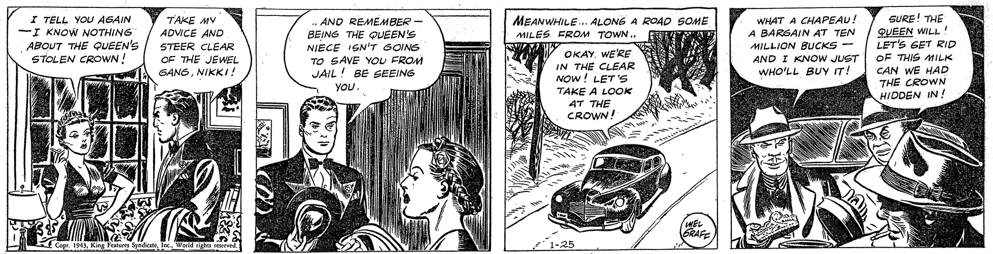 Drawing OCR: SURE! THE QUEEN WILL! LET'S GET RID OF THIS MILK CAN WE HAD THE CROWN HIDDEN IN! TAKE MY ADVICE AND I TELL YOU AGAIN I KNOW NOTHING ABOUT THE QUEEN'S STOLEN CROWN! .„ AND REMEMBER- BEING THE QUEEN'S NIECE ISN'T GOINS TO SAVE YOU FROM JAIL! BE SEEING WHAT A CHAPEAU! A BARGAIN AT TEN MILLION BUCKS - AND I KNOW JUST MEANWHILE. ALONE A ROAO SOME MILES FROM TOWN . STEER CLEAR OKAY. WE'RE IN THE CLEAR NOW! LET 'S TAKE A LOOK 4T THE CROWN! OF THE JEWEL GANGNIKKI! WHO'LL BUY IT! YOU WEL GRAFE CoprWorld rights r SURE! THE QUEEN WILL! LET'S GET RID OF THIS MILK CAN WE HAD THE CROWN HIDDEN IN! TAKE MY ADVICE AND I TELL YOU AGAIN I KNOW NOTHING ABOUT THE QUEEN'S STOLEN CROWN! .„ AND REMEMBER- BEING THE QUEEN'S NIECE ISN'T GOINS TO SAVE YOU FROM JAIL! BE SEEING WHAT A CHAPEAU! A BARGAIN AT TEN MILLION BUCKS - AND I KNOW JUST MEANWHILE. ALONE A ROAO SOME MILES FROM TOWN . STEER CLEAR OKAY. WE'RE IN THE CLEAR NOW! LET 'S TAKE A LOOK 4T THE CROWN! OF THE JEWEL GANGNIKKI! WHO'LL BUY IT! YOU WEL GRAFE CoprKing Festures SpndicateWorld rights r