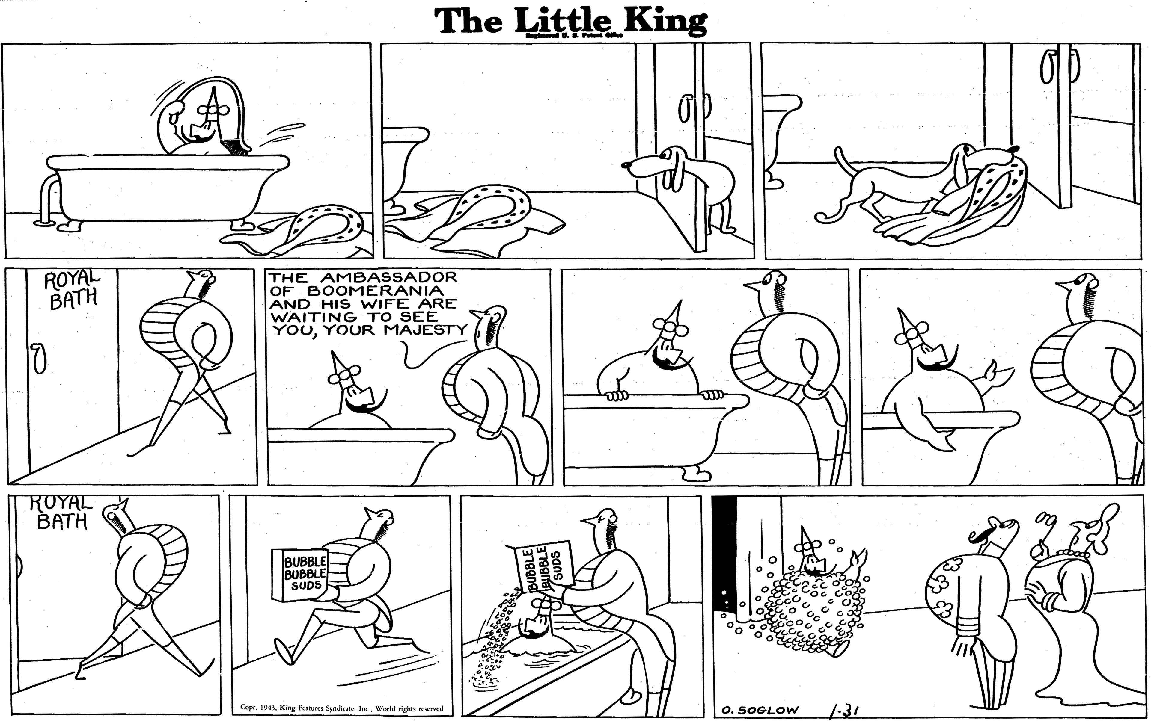Black OCR: The Little King ROYAL BATH THE AMBASSADOR OF BOOMERANIA AND HIS WIFE ARE WAITING TO SEE YOUYOUR MAJESTY ROYAL BATH BUBBLE BUBBLE SUDS Cape. 194World rights reerved O. SOGLOW 1:31 The Little King ROYAL BATH THE AMBASSADOR OF BOOMERANIA AND HIS WIFE ARE WAITING TO SEE YOUYOUR MAJESTY ROYAL BATH BUBBLE BUBBLE SUDS Cape. 194King Peaturen Syndicate. InWorld rights reerved O. SOGLOW 1:31