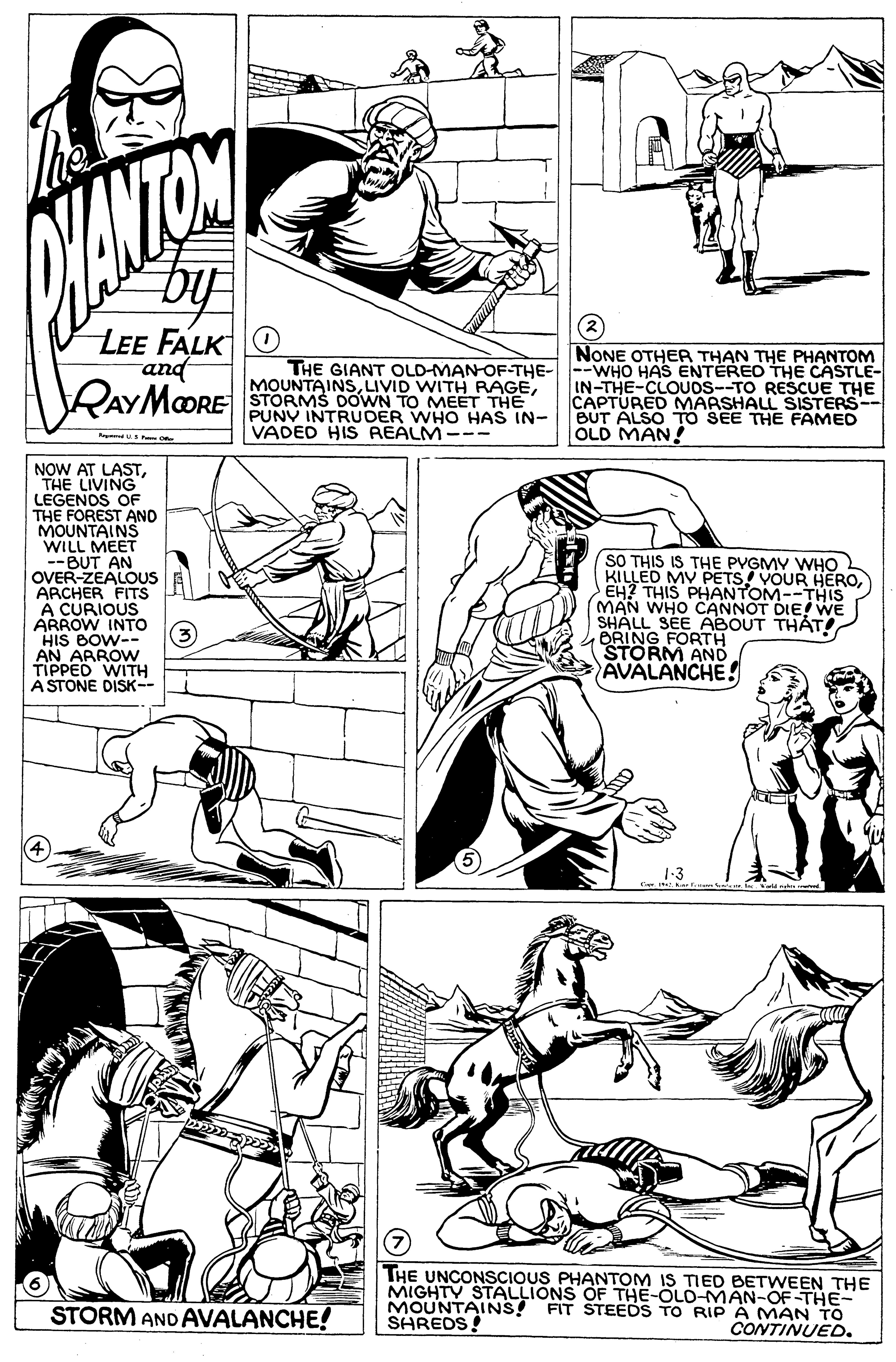 Organism OCR: biy LEE FALK O and NONE OTHER THAN THE PHANTOM RAYMOORE THE GIANT OLD-MAN-OF-THE---WHO HAS ENTEREO THE CASTLE- MOUNTAINSSTORMS DOWN TO MEET THE PUNV INTRUDER WHO HAS IN- VADED HIS REALM-- IN-THE-CLOUOS--TO RESCUE THE CAPTURED MARSHALL SISTERS-- BUT ALSO TO SEE THE FAMED OLD MAN! NOW AT LASTTHE LIVING" LEGENOS OF THE FOREST ANO MOUNTAINS WILL MEET --BUT AN OVER-ZEALOUS ARCHER FITS A CURIOUS ARROW INTO HIS BOW-- AN ARROW TIPPED WITH A STONE DISK-- SO THIS IS THE PVGMY WHO KILLED MV PETS! VOUR HEROEH? THIS PHANTOM--THIS MAN WHO CANNOT DIE! WE SHALL SEE ABOUT THÁT BRING FORTH STORM AND AVALANCHE! THE UNCONSCIOUS PHANTOM IS TIED BETWEEN THE MIGHTY STALLIONS OF THE-OLO-MAN-OF-THE MOUNTAINS! FIT STEEDS TO RIP A MAN TO SHREDS! STORM AND AVALANCHE! CONTINUED. biy LEE FALK O and NONE OTHER THAN THE PHANTOM RAYMOORE THE GIANT OLD-MAN-OF-THE---WHO HAS ENTEREO THE CASTLE- MOUNTAINSLIVID WITH RAGESTORMS DOWN TO MEET THE PUNV INTRUDER WHO HAS IN- VADED HIS REALM-- IN-THE-CLOUOS--TO RESCUE THE CAPTURED MARSHALL SISTERS-- BUT ALSO TO SEE THE FAMED OLD MAN! NOW AT LASTTHE LIVING" LEGENOS OF THE FOREST ANO MOUNTAINS WILL MEET --BUT AN OVER-ZEALOUS ARCHER FITS A CURIOUS ARROW INTO HIS BOW-- AN ARROW TIPPED WITH A STONE DISK-- SO THIS IS THE PVGMY WHO KILLED MV PETS! VOUR HEROEH? THIS PHANTOM--THIS MAN WHO CANNOT DIE! WE SHALL SEE ABOUT THÁT BRING FORTH STORM AND AVALANCHE! THE UNCONSCIOUS PHANTOM IS TIED BETWEEN THE MIGHTY STALLIONS OF THE-OLO-MAN-OF-THE MOUNTAINS! FIT STEEDS TO RIP A MAN TO SHREDS! STORM AND AVALANCHE! CONTINUED.