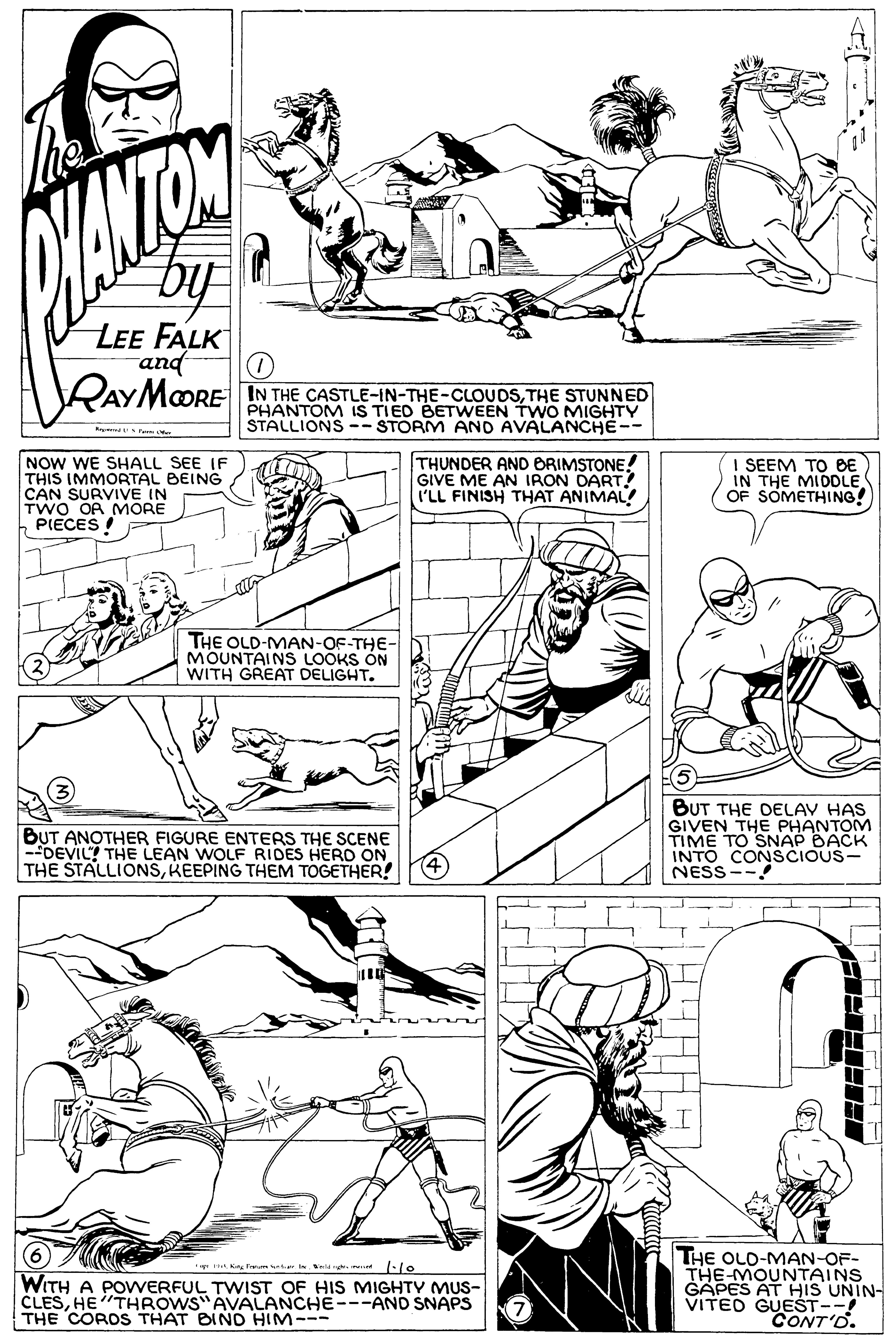 Jaw OCR: ANTON LEE FALK and RAYMOORE IN THE CASTLE-IN-THE-CLOUDSTHE STUNNED PHANTOM IS TIED BETWEEN TWO MIGHTY STALLIONS -- STORM AND AVALANCHE-- R te NOW WE SHALL SEE IF THIS IMMORTAL BEING CAN SURVIVE IN TWO OA MORE PIECES ! THUNDER AND ORIMSTONE! GIVE ME AN IRON DART I'LL FINISH THAT ANIMAL! I SEEM TO BE IN THE MIDDLE OF SOMETHING! THE OLD-MAN-OF-THE- MOUNTAINS LOOKS ON WITH GREAT DELIGHT. BUT ANOTHER FIGURE ENTERS THE SCENE -DEVIL? THE LEAN WOLF RIDES HERD ON THE STALLIONSKEEPING THEM TOGETHER! BUT THE DELAV HAS GIVEN THE PHANTOM TIME TO SNAP BACK INTO CONSCIOUS- NESS THE OLD-MAN-OF- THE-MOUNTAINS GAPES AT HIS UNIN- VITED GUEST--! CONT'O. King Fare I la -lo WITH A POWERFUL TWIST OF HIS MIGHTY MUS- CLESHE"THROWS"AVALANCHE---AND SNAPS THE COROS THAT BINO HIM--- ANTON LEE FALK and RAYMOORE IN THE CASTLE-IN-THE-CLOUDSTHE STUNNED PHANTOM IS TIED BETWEEN TWO MIGHTY STALLIONS -- STORM AND AVALANCHE-- R te NOW WE SHALL SEE IF THIS IMMORTAL BEING CAN SURVIVE IN TWO OA MORE PIECES ! THUNDER AND ORIMSTONE! GIVE ME AN IRON DART I'LL FINISH THAT ANIMAL! I SEEM TO BE IN THE MIDDLE OF SOMETHING! THE OLD-MAN-OF-THE- MOUNTAINS LOOKS ON WITH GREAT DELIGHT. BUT ANOTHER FIGURE ENTERS THE SCENE -DEVIL? THE LEAN WOLF RIDES HERD ON THE STALLIONSKEEPING THEM TOGETHER! BUT THE DELAV HAS GIVEN THE PHANTOM TIME TO SNAP BACK INTO CONSCIOUS- NESS THE OLD-MAN-OF- THE-MOUNTAINS GAPES AT HIS UNIN- VITED GUEST--! CONT'O. King Fare I la -lo WITH A POWERFUL TWIST OF HIS MIGHTY MUS- CLESHE"THROWS"AVALANCHE---AND SNAPS THE COROS THAT BINO HIM---