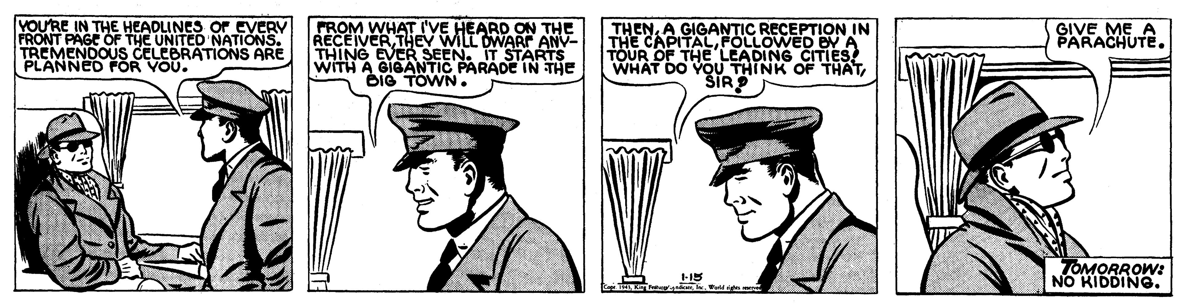 Illustration OCR: VOU'RE IN THE HEADLINES OF EVERY FRONT PAGE OF THE UNITED NATIONS. TREMENOOUS CYORATIONS ARE FROM WHAT I'VE HEARD ON THE RECEIVERTHEV WILL DWARF ANV- THING EVER SEEN. IT STARTS WITH A GIGANTIC PARADE IN THE BIG TOWN. THENA GIGANTIC RECEPTION IN THE CAPITALFOLLOWED BY A TOUR OF THELEADING CITIES! WHAT DO YOU THINK OF ŠIR GIVE ME A PARACHUTE. PLANNED FOR TOMORROW: NO KIDDING. VOU'RE IN THE HEADLINES OF EVERY FRONT PAGE OF THE UNITED NATIONS. TREMENOOUS CYORATIONS ARE FROM WHAT I'VE HEARD ON THE RECEIVERTHEV WILL DWARF ANV- THING EVER SEEN. IT STARTS WITH A GIGANTIC PARADE IN THE BIG TOWN. THENA GIGANTIC RECEPTION IN THE CAPITALFOLLOWED BY A TOUR OF THELEADING CITIES! WHAT DO YOU THINK OF ŠIR GIVE ME A PARACHUTE. PLANNED FOR TOMORROW: NO KIDDING.
