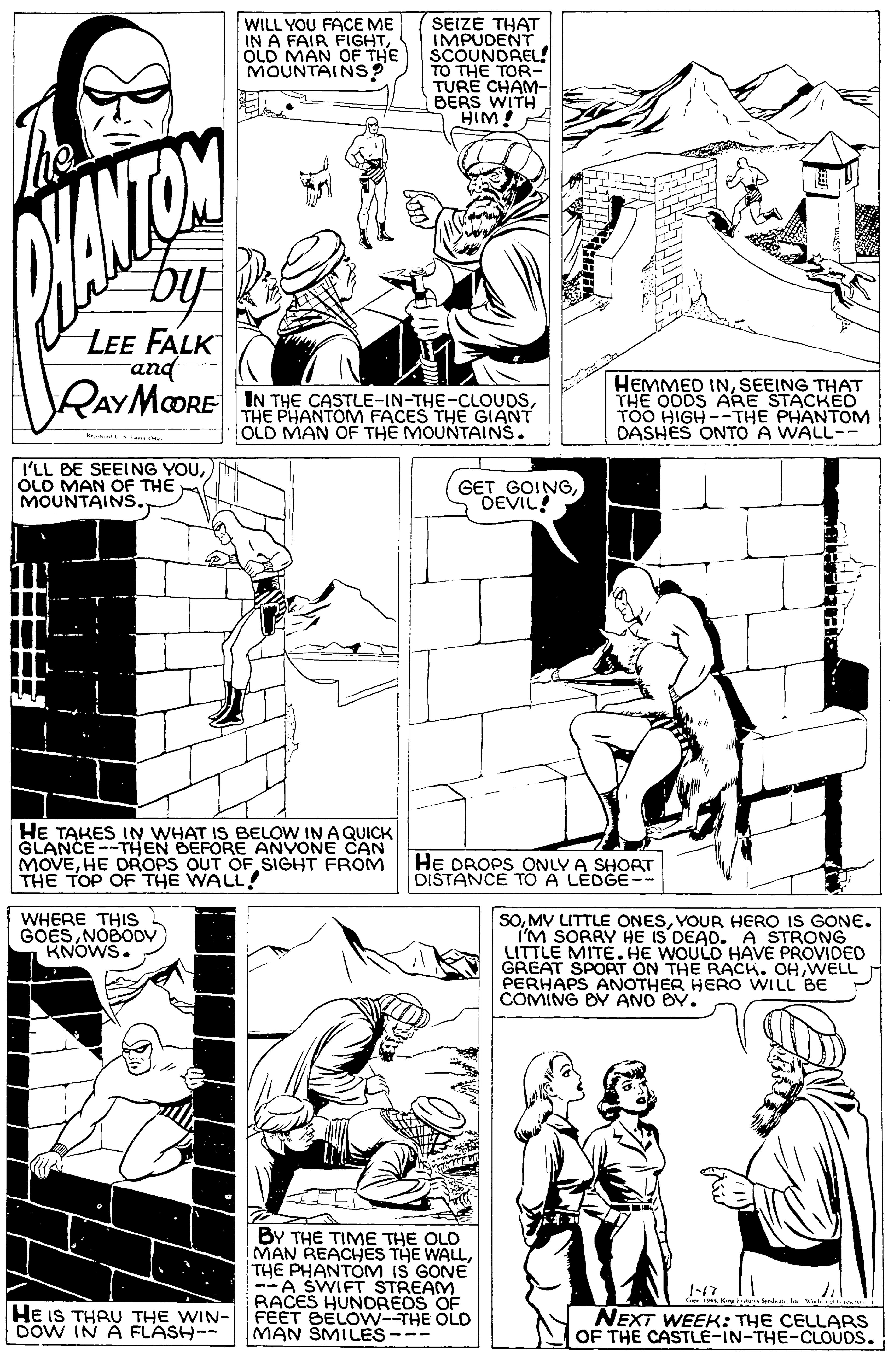Style OCR: WILL YOU FACE ME IN A FAIR FIGHTÖLD MAN OF THE MOUNTAINS? SEIZE THAT IMPUDENT SCOUNDREL! TO THE TOR TURE CHAM- BERS WITH HIM! LEE FALK and RAYMORE IN THE CASTLE-IN-THE-CLOUDSTHE PHANTOM FACES THE GIANT OLD MAN OF THE MOUNTAINS. HEMMED INSEEING THAT THE OODS ARE STACKED TOO HIGH --THE PHANTOM DASHES ONTO A WALL-- I'LL BE SEELING YOUÓLD MAN OF THE MOUNTAINS. GET GOINGDEVIL HE TAKES IN WHAT IS BELOW IN A QUICK GLANCE --THEN BEFORE ANVONE CAN MOVEHE DROPS OUT OF SIGHT FROM THE TOP OF THE WALL! HE DROPS ONLY A SHORT DISTANCE TO A LEDGE-- SOYOUR HERO IS GONE. I'M SORRY HE IS DEAD. A STRONG LITTLE MITE. HE WOULD HAVE PROVIDED GREAT SPORT ON THE RACK. OH WELL PERHAPS ANOTHER HERO WILL BE COMING BY ANO BY. WHERE THIS GOESNOBODV KNOWS. BY THE TIME THE OLD MAN REACHES THE WALLTHE PHANTOM IS GONE --A SWIFT STREAM RACES HUNDREOS OF HE IS THAU THE WIN- FEET BELOW--THE OLD MAN SMILES--- 1-17 NEXT WEEK: THE CELLARS OF THE CASTLE-IN-THE-CLOUDS. DOW IN A FLASH-- WILL YOU FACE ME IN A FAIR FIGHTÖLD MAN OF THE MOUNTAINS? SEIZE THAT IMPUDENT SCOUNDREL! TO THE TOR TURE CHAM- BERS WITH HIM! LEE FALK and RAYMORE IN THE CASTLE-IN-THE-CLOUDSTHE PHANTOM FACES THE GIANT OLD MAN OF THE MOUNTAINS. HEMMED INSEEING THAT THE OODS ARE STACKED TOO HIGH --THE PHANTOM DASHES ONTO A WALL-- I'LL BE SEELING YOUÓLD MAN OF THE MOUNTAINS. GET GOINGDEVIL HE TAKES IN WHAT IS BELOW IN A QUICK GLANCE --THEN BEFORE ANVONE CAN MOVEHE DROPS OUT OF SIGHT FROM THE TOP OF THE WALL! HE DROPS ONLY A SHORT DISTANCE TO A LEDGE-- SOMV LITTLE ONESYOUR HERO IS GONE. I'M SORRY HE IS DEAD. A STRONG LITTLE MITE. HE WOULD HAVE PROVIDED GREAT SPORT ON THE RACK. OH WELL PERHAPS ANOTHER HERO WILL BE COMING BY ANO BY. WHERE THIS GOESNOBODV KNOWS. BY THE TIME THE OLD MAN REACHES THE WALLTHE PHANTOM IS GONE --A SWIFT STREAM RACES HUNDREOS OF HE IS THAU THE WIN- FEET BELOW--THE OLD MAN SMILES--- 1-17 NEXT WEEK: THE CELLARS OF THE CASTLE-IN-THE-CLOUDS. DOW IN A FLASH--