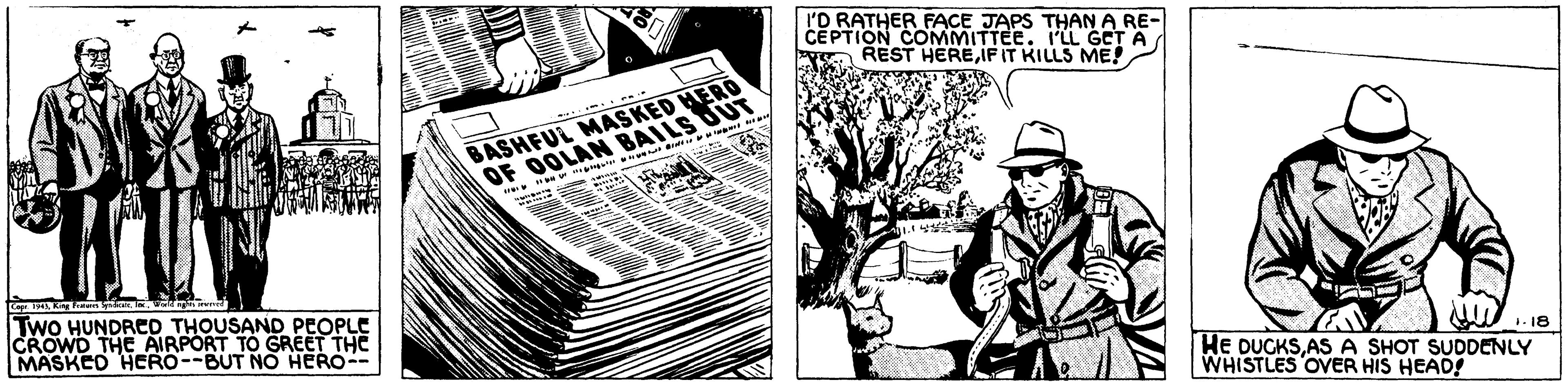 Art OCR: I'D RATHER FACE JAPS THAN A RE- CEPTION COMMITTEE. I'LL GCT A REST HEREIF IT KILLS ME! BASHFUL MASKED HERO OF OOLAN BAILS UUT we er Two HUNDRED THOUSAND PEOPLE CROWD THE AIRPORT TO GREET THE MASKED HCRO--BUT NO HERO-- HE DUCKSAS A SHOT SUDDENLY WHISTLES OVER HIS HEAD! 1. 18 I'D RATHER FACE JAPS THAN A RE- CEPTION COMMITTEE. I'LL GCT A REST HEREIF IT KILLS ME! BASHFUL MASKED HERO OF OOLAN BAILS UUT we er Two HUNDRED THOUSAND PEOPLE CROWD THE AIRPORT TO GREET THE MASKED HCRO--BUT NO HERO-- HE DUCKSAS A SHOT SUDDENLY WHISTLES OVER HIS HEAD! 1. 18