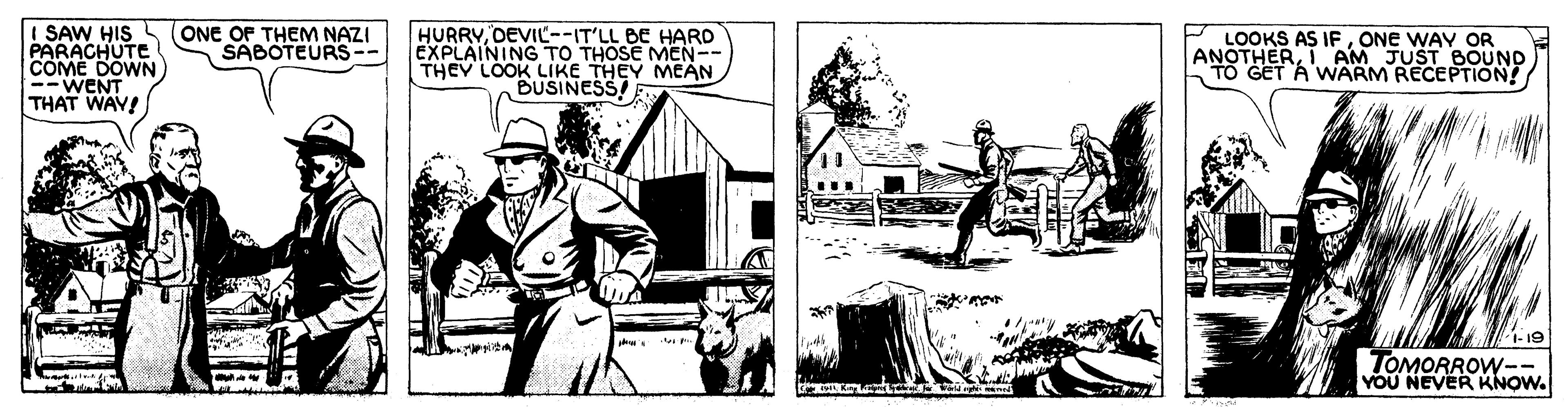 Fiction OCR: SAW HIS PARACHUTE COME DOWN) --WENT THAT WAV! (ONE OF THEM NAZI SABOTEURS-- HURRVDEVIL--IT'LL BE HARD EXPLAINING TO THOSE MEN-- THEY LOOK LIKE THEY MEAN BUSINESS LOOKS AS IFONE WAY OR ANOTHERTO GET A WARM RECEPTION! AM JUST BOUND 1-19 TOMORROW-- YOU NEVER KNOW. SAW HIS PARACHUTE COME DOWN) --WENT THAT WAV! (ONE OF THEM NAZI SABOTEURS-- HURRVDEVIL--IT'LL BE HARD EXPLAINING TO THOSE MEN-- THEY LOOK LIKE THEY MEAN BUSINESS LOOKS AS IFONE WAY OR ANOTHERTO GET A WARM RECEPTION! AM JUST BOUND 1-19 TOMORROW-- YOU NEVER KNOW.
