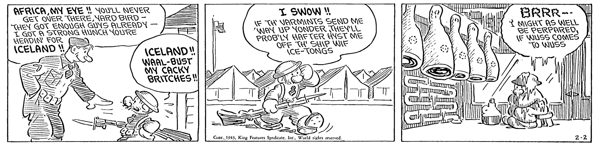Line OCR: AFRICAMY EYE ! YOU'LL NEVER GET OVER THEREYARD BIRD - THEY GOT ENOUGH GUYS ALREADY - I GOT A STRONG HUNCH YOURE HEADIN FOR ICELAND ! I SWOW ! IF TH VARMINTS SEND ME WAY UP YONDER THEY'LL PROB'LY HAFTER HYST ME OFF TH' SHIP WIF iCE-TONGS BRRR-- 3 MIGHT AS WELL BE PERPAREDE WUSS COMES TO WUSS ICELAND ! WAAL-BUST MY CACKY BRITCHES!! Cupr. 1941World rights sesened. 2-2 AFRICAMY EYE ! YOU'LL NEVER GET OVER THEREYARD BIRD - THEY GOT ENOUGH GUYS ALREADY - I GOT A STRONG HUNCH YOURE HEADIN FOR ICELAND ! I SWOW ! IF TH VARMINTS SEND ME WAY UP YONDER THEY'LL PROB'LY HAFTER HYST ME OFF TH' SHIP WIF iCE-TONGS BRRR-- 3 MIGHT AS WELL BE PERPAREDE WUSS COMES TO WUSS ICELAND ! WAAL-BUST MY CACKY BRITCHES!! Cupr. 1941King Features SyndicateWorld rights sesened. 2-2