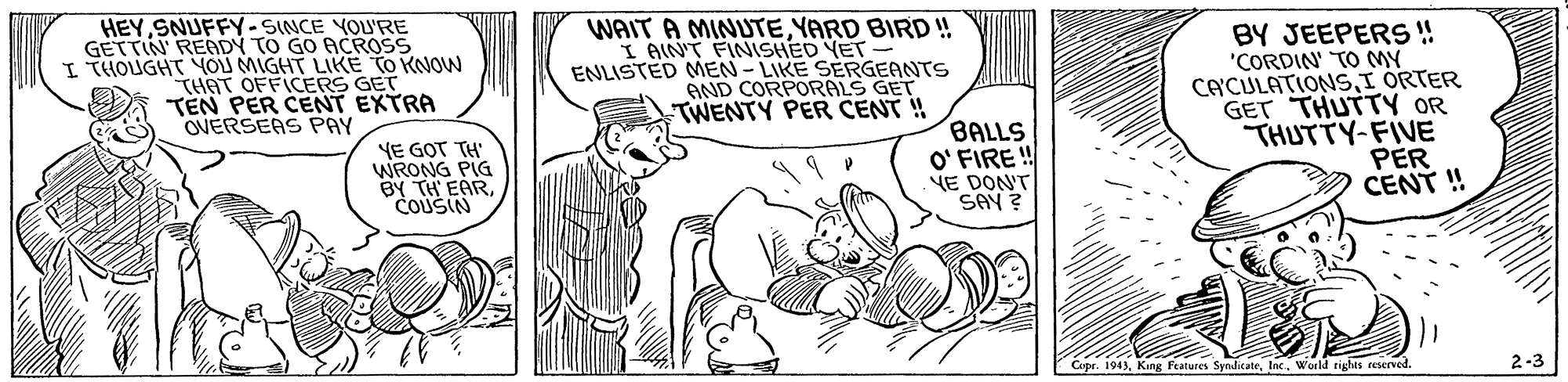 Rectangle OCR: HEY SNUFFY-SINCE YOU'RE GETTIN READY TO GO ACROSS I THOUGHT YOU MIGHT LIKE TO KNOW THAT OFFICERS GET TEN PER CENT EXTRA OVERSEAS PAY WAIT A MINUTEYARD BIRD ! I AIN'T FINISHED YET- ENLISTED MEN - LIKE SERGEANTS AND CORPORALS GET TWENTY PER CENT !! BY JEEPERS! "CORDIN TO MY CACULATIONSI ORTER GET THUTTY OR THUTTY-FIVE PER CENT ! YE GOT TH' WRONG PIG BY TH EARCOUSIN BALLS O' FIRE ! E DONT SAY ? Copr. 1943World tights reserved. 2-3 HEY SNUFFY-SINCE YOU'RE GETTIN READY TO GO ACROSS I THOUGHT YOU MIGHT LIKE TO KNOW THAT OFFICERS GET TEN PER CENT EXTRA OVERSEAS PAY WAIT A MINUTEYARD BIRD ! I AIN'T FINISHED YET- ENLISTED MEN - LIKE SERGEANTS AND CORPORALS GET TWENTY PER CENT !! BY JEEPERS! "CORDIN TO MY CACULATIONSI ORTER GET THUTTY OR THUTTY-FIVE PER CENT ! YE GOT TH' WRONG PIG BY TH EARCOUSIN BALLS O' FIRE ! E DONT SAY ? Copr. 1943King Features SymdicateWorld tights reserved. 2-3