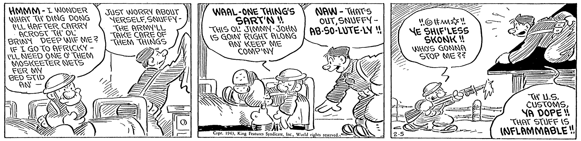 Font OCR: HMMM -I WONDER WHAT TH DING DONG ULL HAFTER CARRY ACROST TH' OL BRINY DEEP WIF ME ? LEI GO TO AFRICKY - VLL NEED ONE O THEM MOSKEETER NETS FER MY BED STID AN - JUST WORRY ABOUT YERSELF SNUFFY- THE ARMY'LL TAKE CARE OF THEM THINGS WAAL-ONE THING'S SART'N ! THIS OL JIMMY-JOHN IS GOIN' RIGHT ALONG AN' KEEP ME COMPNY NAW - THAT'S OUTSNUFFY- AB-SO-LUTE-LY ! "O#m! VE SHIF'LESS SKONK ! WHO'S GONNA STOP ME ?? TH' U.S. CUSTOMSYA DOPE! THAT STUFF 1S INFLAMMABLE! Copr. 1943Woeld tighes resened.- HMMM -I WONDER WHAT TH DING DONG ULL HAFTER CARRY ACROST TH' OL BRINY DEEP WIF ME ? LEI GO TO AFRICKY - VLL NEED ONE O THEM MOSKEETER NETS FER MY BED STID AN - JUST WORRY ABOUT YERSELF SNUFFY- THE ARMY'LL TAKE CARE OF THEM THINGS WAAL-ONE THING'S SART'N ! THIS OL JIMMY-JOHN IS GOIN' RIGHT ALONG AN' KEEP ME COMPNY NAW - THAT'S OUTSNUFFY- AB-SO-LUTE-LY ! "O#m! VE SHIF'LESS SKONK ! WHO'S GONNA STOP ME ?? TH' U.S. CUSTOMSYA DOPE! THAT STUFF 1S INFLAMMABLE! Copr. 1943King Features SyndicateWoeld tighes resened.-