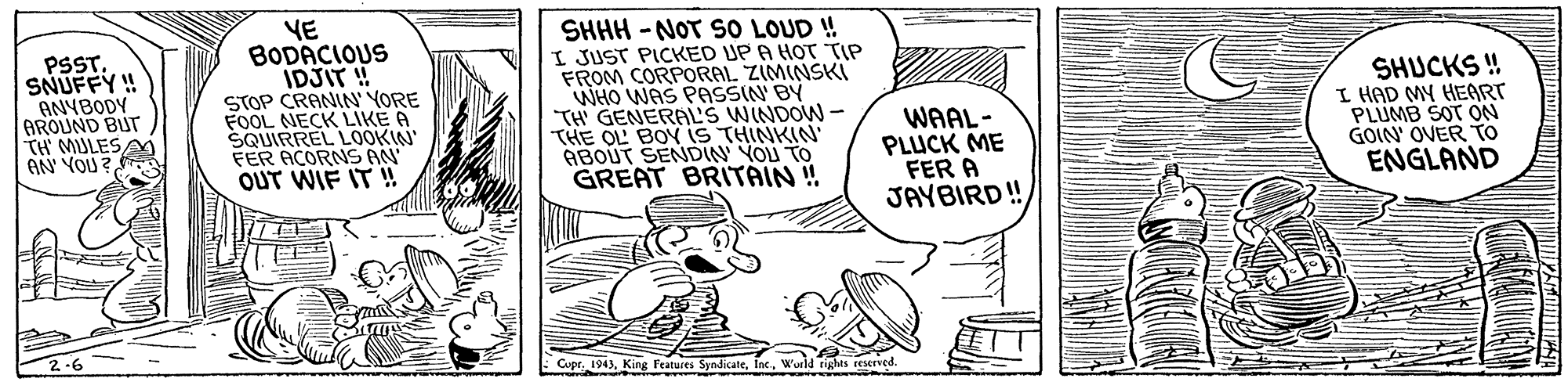 Line OCR: PSSTSNUFFY!! ANYBODY AROUND BU TH MULES/ AN YOU ? YE BODACIOUS IDJIT ! STOP CRANIN' YORE FOOL NECK LIKE A SQUIRREL LOOKIN' FER AÇORNS AN OUT WIF IT ! SHHH - NOT SO LOUD ! I JUST PICKED UP A HOT TIP FROM CORPORAL ZIMINSKI WHO WAS PASSIN BY TH GENERAL'S WINDOW - THE OL BOY iS THINKIN' ABOUT SENDIN YOU TO GREAT BRITAIN ! SHUCKS ! I HAD MY HEART PLUMB SOT ON GOIN OVER To ENGLAND WAAL- PLUCK ME FER A JAYBIRD! 2-6 Cupr. 1943Wurld rights reserved PSSTSNUFFY!! ANYBODY AROUND BU TH MULES/ AN YOU ? YE BODACIOUS IDJIT ! STOP CRANIN' YORE FOOL NECK LIKE A SQUIRREL LOOKIN' FER AÇORNS AN OUT WIF IT ! SHHH - NOT SO LOUD ! I JUST PICKED UP A HOT TIP FROM CORPORAL ZIMINSKI WHO WAS PASSIN BY TH GENERAL'S WINDOW - THE OL BOY iS THINKIN' ABOUT SENDIN YOU TO GREAT BRITAIN ! SHUCKS ! I HAD MY HEART PLUMB SOT ON GOIN OVER To ENGLAND WAAL- PLUCK ME FER A JAYBIRD! 2-6 Cupr. 1943King Features SyndicaleWurld rights reserved