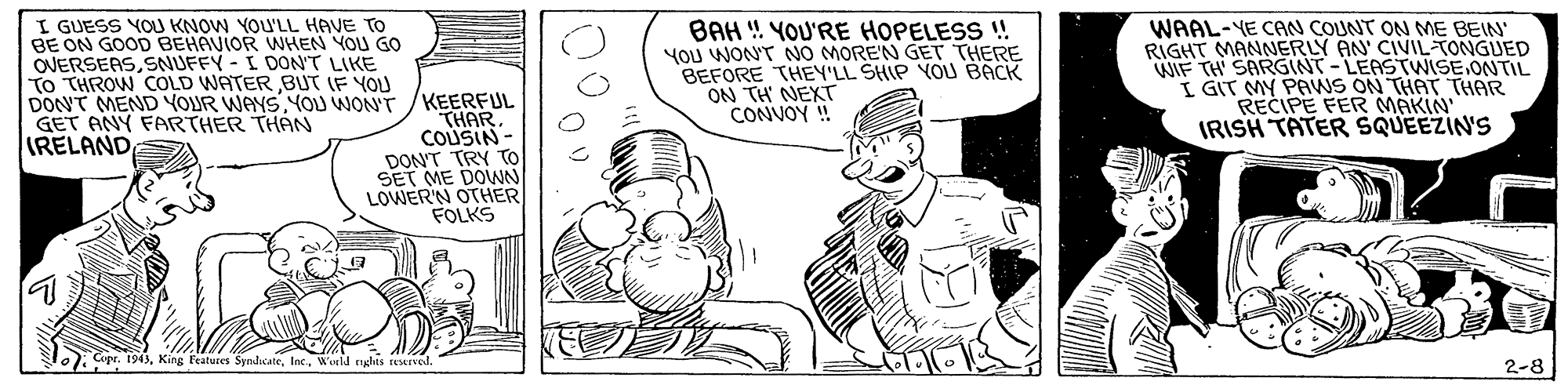 Art OCR: I GUESS YOU KNOW YOU'LL HAVE TO BE ON GOOD BEHAVIOR WHEN YOU GO OVERSEASSNUFFY - I DON'T LIKE To THROW COLD WATERBUT IF YOU DONNT MEND YOUR WAYSYOU WON'T GET ANY FARTHER THAN IRELANDBAH ! YOU'RE HOPELESS ! YOU WON'T NO MOREN GET THERE BEFORE THEY'LL SHIP YOU BACK ON TH NEXT CONVOY ! WAAL-YE CAN COUNT ON ME BEIN' RIGHT MANNERLY AN CIVIL-TONGUED WIF TH SARGINT-LEASTWISE.ONTIL I GIT MY PAWS ON THAT THAR RECIPE FER MAKIN IRISH TATER SQUEEZIN'S KEERFUL THAR COUSIN - DON'T TRY To SET ME DOWN LOWERN OTHER FOLKS . Cope. 1943Wonld rghis reerved. 2-8 I GUESS YOU KNOW YOU'LL HAVE TO BE ON GOOD BEHAVIOR WHEN YOU GO OVERSEASSNUFFY - I DON'T LIKE To THROW COLD WATERBUT IF YOU DONNT MEND YOUR WAYSYOU WON'T GET ANY FARTHER THAN IRELANDBAH ! YOU'RE HOPELESS ! YOU WON'T NO MOREN GET THERE BEFORE THEY'LL SHIP YOU BACK ON TH NEXT CONVOY ! WAAL-YE CAN COUNT ON ME BEIN' RIGHT MANNERLY AN CIVIL-TONGUED WIF TH SARGINT-LEASTWISE.ONTIL I GIT MY PAWS ON THAT THAR RECIPE FER MAKIN IRISH TATER SQUEEZIN'S KEERFUL THAR COUSIN - DON'T TRY To SET ME DOWN LOWERN OTHER FOLKS . Cope. 1943King Eeatures SyndicateWonld rghis reerved. 2-8