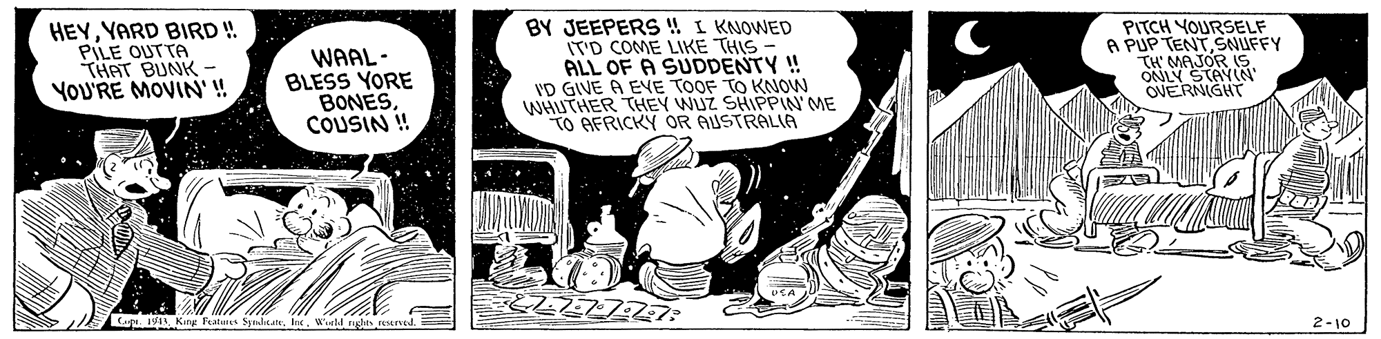 Comics OCR: HEYYARD BIRD!! PILE OUTTA THAT BUNK- YOU'RE MOVIN'! WAAL- BLESS YORE BONESCOUSIN ! BY JEEPERS !! I KNOWED T'D COME LIKE THIS - ALL OF A SUDDENTY ! ID GIVE A EVE TOOF TO KNOW WHUTHER THEY WUZ SHIPPIN' ME TO AFRICKY OR AUSTRALIA PITCH YOURSELF A PUP TENTSNUFFY TH MAJOR IS ONLY STAYIN' OVERNIGHT CapW'uld glis resrved. 2-10 HEYYARD BIRD!! PILE OUTTA THAT BUNK- YOU'RE MOVIN'! WAAL- BLESS YORE BONESCOUSIN ! BY JEEPERS !! I KNOWED T'D COME LIKE THIS - ALL OF A SUDDENTY ! ID GIVE A EVE TOOF TO KNOW WHUTHER THEY WUZ SHIPPIN' ME TO AFRICKY OR AUSTRALIA PITCH YOURSELF A PUP TENTSNUFFY TH MAJOR IS ONLY STAYIN' OVERNIGHT Cap1W4 Ker Features SymhitattW'uld glis resrved. 2-10