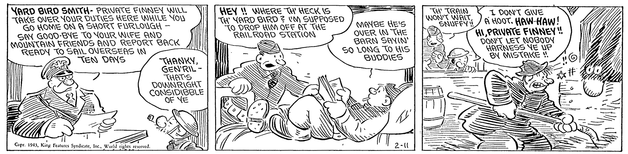 Font OCR: YARD BIRD SMITH- PRIVATE FINNEY WILL TAKE OVER YOUR DUTIES HERE WHILE YOU GO HOME ONA SHORT FURLOUGH SAY GOOD-BYE TO YOUR WIFE AND MOUNTAIN FRIENDS AND REPORT BACK READY TO SAIL OVERSEAS IN A TEN DANS HEY ! WHERE TH' HECK IS TH' YARD BIRD ? IM SUPPOSED TO DROP HINM OFF AT THE RAIL ROAD STATION TH' TRAIN WON'T WAITSNUFFY! MAYBE HE'S OUER IN THE BARN SAYIN SO LONG TO HIS BUDDIES I DON'T GIVE Ai HOOT. HAW-HAW! HIPRIVATE FINNEY! DON'T LET NOBODY HARNESS VE UP BY MISTAKE THANKYGEN'RIL - THAT'S DOWNRIGHT CONSIDIBBLE Copr. 1943World tights recurved 2-1| YARD BIRD SMITH- PRIVATE FINNEY WILL TAKE OVER YOUR DUTIES HERE WHILE YOU GO HOME ONA SHORT FURLOUGH SAY GOOD-BYE TO YOUR WIFE AND MOUNTAIN FRIENDS AND REPORT BACK READY TO SAIL OVERSEAS IN A TEN DANS HEY ! WHERE TH' HECK IS TH' YARD BIRD ? IM SUPPOSED TO DROP HINM OFF AT THE RAIL ROAD STATION TH' TRAIN WON'T WAITSNUFFY! MAYBE HE'S OUER IN THE BARN SAYIN SO LONG TO HIS BUDDIES I DON'T GIVE Ai HOOT. HAW-HAW! HIPRIVATE FINNEY! DON'T LET NOBODY HARNESS VE UP BY MISTAKE THANKYGEN'RIL - THAT'S DOWNRIGHT CONSIDIBBLE Copr. 1943King Features SyndicateWorld tights recurved 2-1|