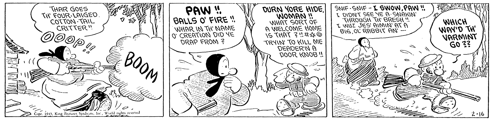 Illustration OCR: THAR GOES TH' FOUR-LAIGED COTTON TAIL CRITTER" PAW ! BALLS O' FIRE ! WHAR IN TH' NAME O' CREATION DID VE DRAP FROM ? DURN YORE HIDEWOMAN ! WHAT SORT ÖF A WELCOME HOME S THAT 31?? TRYIN TO KILL ME DEADER'N A DOOR KNOB ! SNIF - SNIF - L SWOWPAN !. I DIDNT SEE YE A SNAKIN THROUGH TH BRESH" I WUZ JES AIMIN' AT A BIGOL RABBIT AN- WHICH WAY'D TH' VARMINT Go ?? BOOM Copr. 191Wueld ghes ened 2-16 THAR GOES TH' FOUR-LAIGED COTTON TAIL CRITTER" PAW ! BALLS O' FIRE ! WHAR IN TH' NAME O' CREATION DID VE DRAP FROM ? DURN YORE HIDEWOMAN ! WHAT SORT ÖF A WELCOME HOME S THAT 31 ? ? TRYIN TO KILL ME DEADER'N A DOOR KNOB ! SNIF - SNIF - L SWOWPAN !. I DIDNT SEE YE A SNAKIN THROUGH TH BRESH" I WUZ JES AIMIN' AT A BIGOL RABBIT AN- WHICH WAY'D TH' VARMINT Go ?? BOOM Copr. 191King Features SpndsateWueld ghes ened 2-16