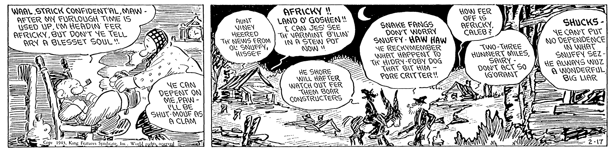 Sharing OCR: WAAL STRICK CONFIDENT'ALMAW - AFTER MY FURLOUGH TIME IS USED UPIM HEADIN FER AFRICKYBUT DON'T YE TELL ARY A BLESSET SOUL ! AUNT VINEY HEERED TH NEWS FROM oi SNUFFYHISSE'F AFRICKY ! LAND O' GOSHEN! ( CAN JES SEE TH VARMINT B'ILIN IN A STEW POT NOW SNAKE FANGS DON'T WORRY SNUFFY- HAW HAW YE RECKVMEMBER WHAT HAPPENT TO TH HIDRY-FOBY DOG THAT BIT HIM - PORE CRIT TER! HOW FER OFF IS AFRICKY CALEB ? SHUCKS - NE CAN'T PUT NO DEPENDENCE IN WHAT SNUFFY SEZ- HE ALWAYS WUZ A WONDERFUL BIG LIAR TWO-THREE HUNNERT MILESSAIRY- DON'T ACT SO IGORANT YE CAN DEPENT ON MEPAW - LL BE SHUT MOUF As A CLAM HE SHORE WILL HAF TER WATCH OUT FER THEM BOAR CONSTRUCTERS Cope 194. Kins Eeatures Synalaat. los. Wudb 2-17 WAAL STRICK CONFIDENT'ALMAW - AFTER MY FURLOUGH TIME IS USED UPIM HEADIN FER AFRICKYBUT DON'T YE TELL ARY A BLESSET SOUL ! AUNT VINEY HEERED TH NEWS FROM oi SNUFFYHISSE'F AFRICKY ! LAND O' GOSHEN! ( CAN JES SEE TH VARMINT B'ILIN IN A STEW POT NOW SNAKE FANGS DON'T WORRY SNUFFY- HAW HAW YE RECKVMEMBER WHAT HAPPENT TO TH HIDRY-FOBY DOG THAT BIT HIM - PORE CRIT TER! HOW FER OFF IS AFRICKY CALEB ? SHUCKS - NE CAN'T PUT NO DEPENDENCE IN WHAT SNUFFY SEZ- HE ALWAYS WUZ A WONDERFUL BIG LIAR TWO-THREE HUNNERT MILESSAIRY- DON'T ACT SO IGORANT YE CAN DEPENT ON MEPAW - LL BE SHUT MOUF As A CLAM HE SHORE WILL HAF TER WATCH OUT FER THEM BOAR CONSTRUCTERS Cope 194. Kins Eeatures Synalaat. los. Wudb 2-17