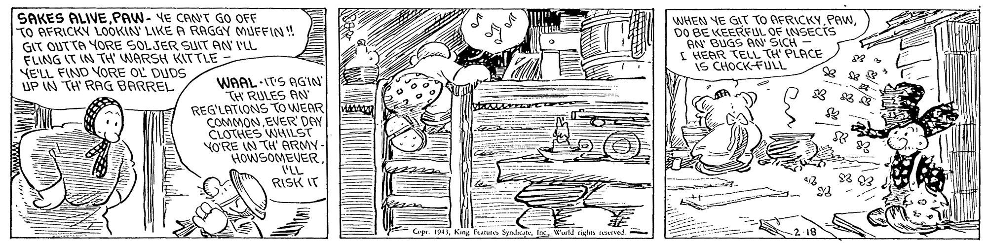 Art OCR: SAKES ALIVEPAW- YE CANT GO OFF TO AFRICKY LOOKIN' LIKE A RAGGY MUFFIN! GIT OUTTA YORE SOLSER SUIT AN' I'LL FLING IT IN TH' WARSH KITTLE - YE'LL FIND YORE OL DUDS UP IN TH' RAG BARREL WHEN YE GIT TO AFRICKYDO BE KEERFUL OF (NSECTS AN BUGS AN' SICH I HEAR TELL TH' PLACE iS CHOCK-FULL WAAL IT'S AGIN TH RULES AN REG'LATIONS TO WEAR COMMONEVER' DAY CLOTHES WHILST YO?RE IN TH' ARMY HOWSOMEVER 'LL RISK IT MMA Cipr. 1945W'urld rights rexrved SAKES ALIVEPAW- YE CANT GO OFF TO AFRICKY LOOKIN' LIKE A RAGGY MUFFIN! GIT OUTTA YORE SOLSER SUIT AN' I'LL FLING IT IN TH' WARSH KITTLE - YE'LL FIND YORE OL DUDS UP IN TH' RAG BARREL WHEN YE GIT TO AFRICKYDO BE KEERFUL OF (NSECTS AN BUGS AN' SICH I HEAR TELL TH' PLACE iS CHOCK-FULL WAAL IT'S AGIN TH RULES AN REG'LATIONS TO WEAR COMMONEVER' DAY CLOTHES WHILST YO?RE IN TH' ARMY HOWSOMEVER 'LL RISK IT MMA Cipr. 1945Kang Features SyndnteW'urld rights rexrved