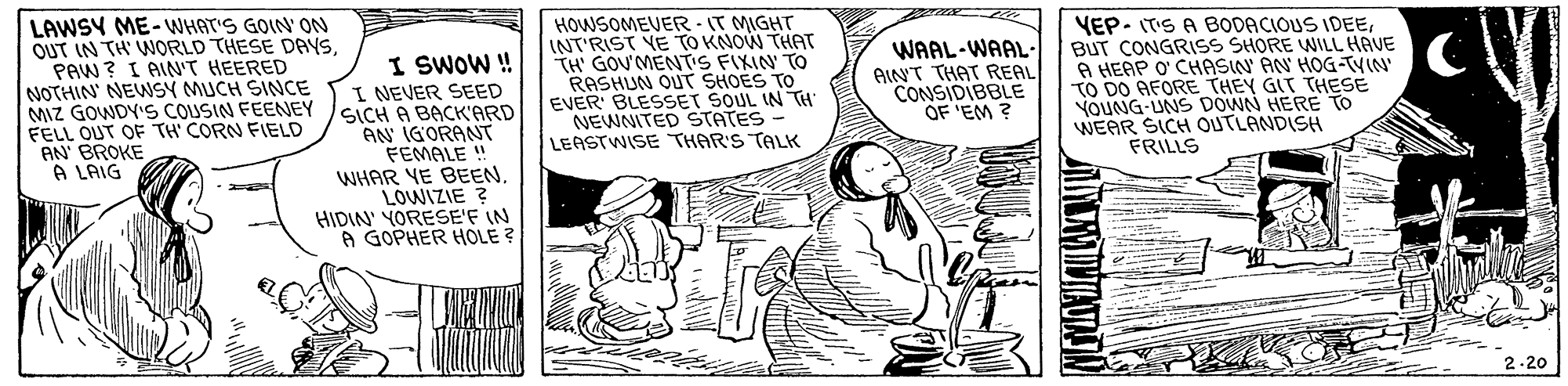Sharing OCR: LAWSY ME-WHAT'S GOIN' ON OUT IN TH WORLD THESE DAYS. PAW ? I AIN'T HEERED NOTHIN' NEWSY MUCH SINCE MIZ GOWDY'S COUSIN FEENEY FELL OUT OF TH CORN FIELD AN BROKE A LAIG HOWSOMEVER IT MIGHT INT'RIST VE TO KNOW THAT TH GOU'MENTS FIXIN TO RASHUN OUT SHOES TO EVER BLESSET SOUL IN TH NEWNITED STATES - LEASTWISE THAR'S TALK VEP- ITS A BODACIOUS IDEEBUT CONGRISS SHORE WILL HAVE A HEAP O' CHASIN AN HOG-TYIN' TO DO AFORE THEY GIT THESE YOUNG-UNS DOWN HERE TO WEAR SICH OUTLANDISH FRILLS WAAL-WAAL- AINT THAT REAL CONSIDIBBLE OF 'EM ? I SWOW I NEVER SEED SICH A BACK'ARD AN IGORANT FEMALE ! WHAR YE BEEN. LOWIZIE ? HIDIN' YORESE'F IN A GOPHER HOLE ? 2.20 VIAUAIN LAWSY ME-WHAT'S GOIN' ON OUT IN TH WORLD THESE DAYS. PAW ? I AIN'T HEERED NOTHIN' NEWSY MUCH SINCE MIZ GOWDY'S COUSIN FEENEY FELL OUT OF TH CORN FIELD AN BROKE A LAIG HOWSOMEVER IT MIGHT INT'RIST VE TO KNOW THAT TH GOU'MENTS FIXIN TO RASHUN OUT SHOES TO EVER BLESSET SOUL IN TH NEWNITED STATES - LEASTWISE THAR'S TALK VEP- ITS A BODACIOUS IDEEBUT CONGRISS SHORE WILL HAVE A HEAP O' CHASIN AN HOG-TYIN' TO DO AFORE THEY GIT THESE YOUNG-UNS DOWN HERE TO WEAR SICH OUTLANDISH FRILLS WAAL-WAAL- AINT THAT REAL CONSIDIBBLE OF 'EM ? I SWOW I NEVER SEED SICH A BACK'ARD AN IGORANT FEMALE ! WHAR YE BEEN. LOWIZIE ? HIDIN' YORESE'F IN A GOPHER HOLE ? 2.20 VIAUAIN