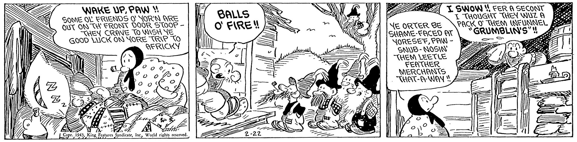 Drawing OCR: WAKE UPPAW! SOME OL FRIENDS O' YOR'N ARE OUT ON TH' FRONT DOOR STOOP - THEY CRAVE TO WISH YE GOOD LUCK ON YORE TRIP TO AFRICKY I SWOW ! FER A SECONT I THOUGHT THEY WUZ A PACK O THEM INFUNNEL GRUMBLIN'S ! BALLS O' FIRE ! YE ORTER BE SHAME-FACED AT YORESE'FPAW- SNUB-NOSIN THEM LEETLE FEATHER MERCHANTS THAT-A-WAY! Lope.World rights reserved. 2-22 WAKE UPPAW! SOME OL FRIENDS O' YOR'N ARE OUT ON TH' FRONT DOOR STOOP - THEY CRAVE TO WISH YE GOOD LUCK ON YORE TRIP TO AFRICKY I SWOW ! FER A SECONT I THOUGHT THEY WUZ A PACK O THEM INFUNNEL GRUMBLIN'S ! BALLS O' FIRE ! YE ORTER BE SHAME-FACED AT YORESE'FPAW- SNUB-NOSIN THEM LEETLE FEATHER MERCHANTS THAT-A-WAY! Lope.Fetures SyndicateWorld rights reserved. 2-22