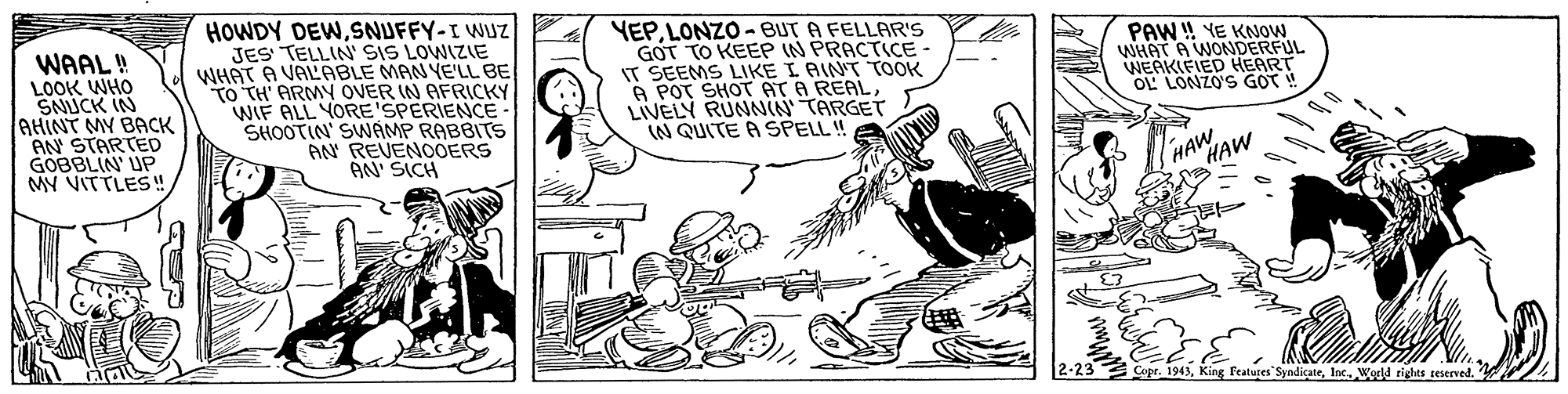 Illustration OCR: WAAL! LOOK WHO SNUCK IN AHINT MY BACK HOWDY DEWSNUFFY-I WUZ JES TELLIN SIS LOWIZIE WHAT A VALABLE MAN YELL BE TO TH' ARMY OVER IN AFRICKY WIF ALL YORE'SPERIENCE- SHOOTIN' SWAMP RABBITS AN REVENOOERS AN' SICH YEP. LONZO- BUT A FELLAR'S GOT TO KEEP IN PRACTICE IT SEEMS LIKE I AINT TOOK A POT SHOT AT A REALLIVELY RUNNIN TARGET (N QUITE A SPELL ! PAW! YE KNOW WHAT A WONDERFUL WEAKIFIED HEART OL LONZO'S GOT! GOBBLIN' UP MY VITTLES! HAW HAW 2-23 Features SyndicateWedd rights reserved. WAAL! LOOK WHO SNUCK IN AHINT MY BACK HOWDY DEWSNUFFY-I WUZ JES TELLIN SIS LOWIZIE WHAT A VALABLE MAN YELL BE TO TH' ARMY OVER IN AFRICKY WIF ALL YORE'SPERIENCE- SHOOTIN' SWAMP RABBITS AN REVENOOERS AN' SICH YEP. LONZO- BUT A FELLAR'S GOT TO KEEP IN PRACTICE IT SEEMS LIKE I AINT TOOK A POT SHOT AT A REALLIVELY RUNNIN TARGET (N QUITE A SPELL ! PAW! YE KNOW WHAT A WONDERFUL WEAKIFIED HEART OL LONZO'S GOT! GOBBLIN' UP MY VITTLES! HAW HAW 2-23 Features SyndicateWedd rights reserved.