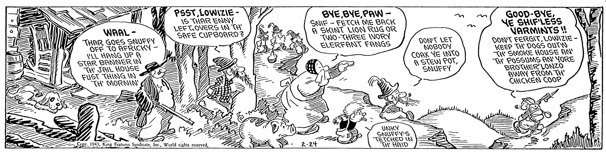 Comic book OCR: PSSTLOWIZIE- IS THAR ENNY LEFT.OVERS IN TH SAFE CUPBOARD? BYEPAW- SNIF - FETCH ME BACK A SKINT LION RUG OR TWO-THREE VORY ELERFANT FANGS WAAL - THAR GOES SNUFFY OFF TO AFRICKY VLL HANG UP A STAR BANNER IN TH JAIL HOUSE FUST THING IN TH' MORNIN GOOD-BYEVE SHIF'LESS VARMINTS ! DON'T FERGITLOWIZIE - KEEP TH' DOGS OUTN TH SMOKE HOUSE AN POSSUMS AN YORE BROTHER'LONZO AWAY FROM TH CHICKEN COOP DONNT LET NOBODY COAX YE INTO A STEW POTSNUFFY UNKY SNUFFY'S TETCHED IN TH HAID Supr. 1943World rights reserved 2-24 PSSTLOWIZIE- IS THAR ENNY LEFT.OVERS IN TH SAFE CUPBOARD? BYEPAW- SNIF - FETCH ME BACK A SKINT LION RUG OR TWO-THREE VORY ELERFANT FANGS WAAL - THAR GOES SNUFFY OFF TO AFRICKY VLL HANG UP A STAR BANNER IN TH JAIL HOUSE FUST THING IN TH' MORNIN GOOD-BYEVE SHIF'LESS VARMINTS ! DON'T FERGITLOWIZIE - KEEP TH' DOGS OUTN TH SMOKE HOUSE AN POSSUMS AN YORE BROTHER'LONZO AWAY FROM TH CHICKEN COOP DONNT LET NOBODY COAX YE INTO A STEW POTSNUFFY UNKY SNUFFY'S TETCHED IN TH HAID Supr. 1943King Features SyndicateWorld rights reserved 2-24