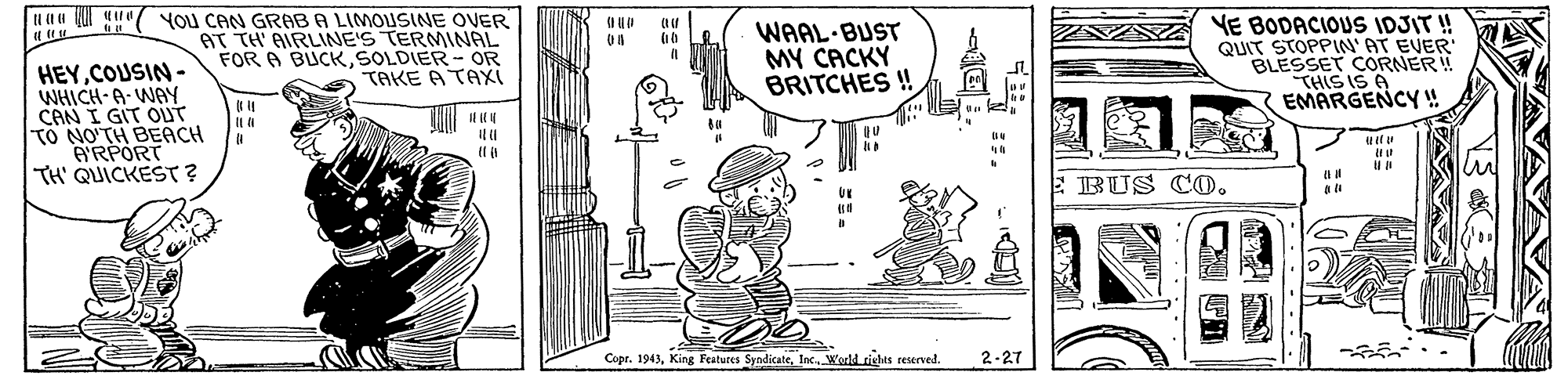 Art OCR: uaa Q ( YOU CAN GRABA LIMOUSINE OVER AT TH AIRLINE'S TERMINAL FOR A BUCKSOLDIER - OR TAKE A TAXI WAAL BUST MY CACKY BRITCHES ! VE BODACIOUS IDJIT ! QUIT STOPPIN'AT EVER BLESSET CORNER! ?HSS A EMARGENCY ! HEYCOUSIN- WHICH-A. WAY CAN I GIT OuT TO NO'TH BEACH A'RPORT TH' QUICKEST? BUS CO. Copr. 1943World richts reserved. 2-27 uaa Q ( YOU CAN GRABA LIMOUSINE OVER AT TH AIRLINE'S TERMINAL FOR A BUCKSOLDIER - OR TAKE A TAXI WAAL BUST MY CACKY BRITCHES ! VE BODACIOUS IDJIT ! QUIT STOPPIN'AT EVER BLESSET CORNER! ? HSS A EMARGENCY ! HEYCOUSIN- WHICH-A. WAY CAN I GIT OuT TO NO'TH BEACH A'RPORT TH' QUICKEST? BUS CO. Copr. 1943King Features SyadicateWorld richts reserved. 2-27