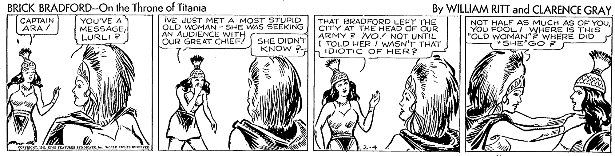 Art OCR: BRICK BRADFORD-On the Throne of Titania CAPTAIN ARA ! By WILLIAM RITT and CLARENCE GRAY. YOU'VE A MESSAGELURLI ? IVE JUST MET A MOST STUPID OLD WOMAN - SHE WAS SEEKING AN AUDIENCE WITH OUR GREAT CHIEF! THAT BRADFORD LEFT THE CITY AT THE HEAD OF OUR ÁRMY ? NO! NOT UNTIL TOLD HER! WASN'T THAT IDIOTIC OF HER? NOT HALF AS MUCH AS OF YOUYOU FOOL WHERE IS THIS "OLD WOMAN"? WHERE DID SHE"GO ? SHE DIDN'T KNOW ?- guTRIGHTKING TRATURES BYNDICATK WALD KCNTA REERVED BRICK BRADFORD-On the Throne of Titania CAPTAIN ARA ! By WILLIAM RITT and CLARENCE GRAY. YOU'VE A MESSAGELURLI ? IVE JUST MET A MOST STUPID OLD WOMAN - SHE WAS SEEKING AN AUDIENCE WITH OUR GREAT CHIEF! THAT BRADFORD LEFT THE CITY AT THE HEAD OF OUR ÁRMY ? NO! NOT UNTIL TOLD HER! WASN'T THAT IDIOTIC OF HER? NOT HALF AS MUCH AS OF YOUYOU FOOL WHERE IS THIS "OLD WOMAN"? WHERE DID SHE"GO ? SHE DIDN'T KNOW ?- guTRIGHTKING TRATURES BYNDICATK WALD KCNTA REERVED
