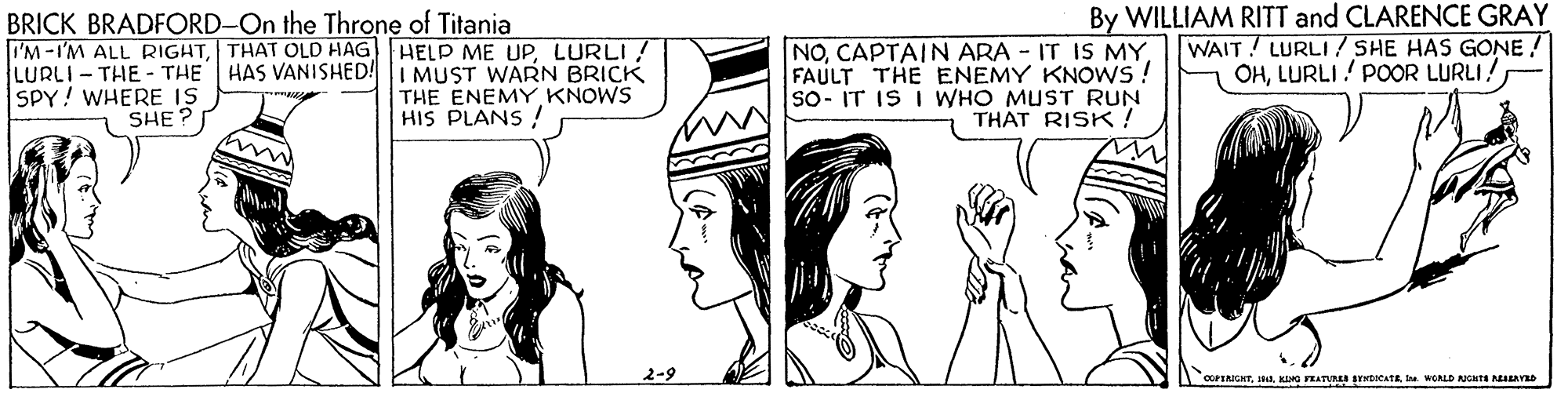 Cartoon OCR: LURLI - THE - THE SPY! WHERE IS SHE? BRICK BRADFORD-On the Throne of Titania I'M -I'M ALL RIGHTLURLI! HAS VANISHED!I MUST WARN BRICK THE ENEMY KNOWS HIS PLANS ! NOFAULT THE ENEMY KNOWS ! So- IT IS I WHO MUST RUN THAT RISK! By WILLIAM RITT and CLARENCE GRAY WAIT! LURLI/ SHE HAS GONE ! OH2-9 COFERKATIL. KIMG TEATURE SYKtOCATE a WCALD NCHT NEAYED LURLI - THE - THE SPY! WHERE IS SHE? BRICK BRADFORD-On the Throne of Titania I'M -I'M ALL RIGHTTHAT OLD HAG HELP ME UPLURLI! HAS VANISHED!I MUST WARN BRICK THE ENEMY KNOWS HIS PLANS ! NOCAPTAIN ARA - IT IS MYFAULT THE ENEMY KNOWS ! So- IT IS I WHO MUST RUN THAT RISK! By WILLIAM RITT and CLARENCE GRAY WAIT! LURLI/ SHE HAS GONE ! OHLURLI! POOR LURLI2-9 COFERKATIL. KIMG TEATURE SYKtOCATE a WCALD NCHT NEAYED