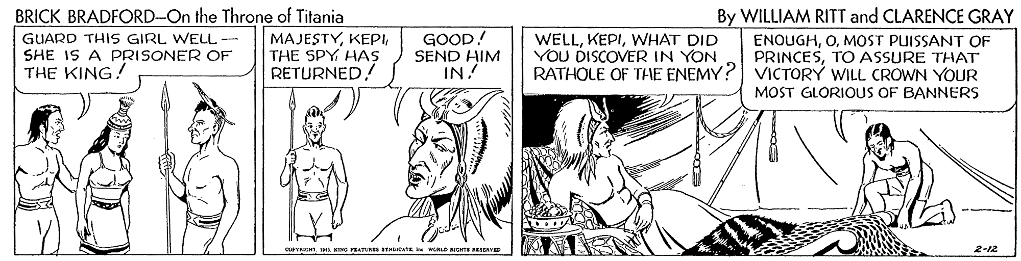 Comic book OCR: BRICK BRADFORD-On the Throne of Titania By WILLIAM RITT and CLARENCE GRAY GUARD THIS GIRL WELL- SHE IS A PRISONER OF THE KING! MAJESTYTHE SPY HAS RETURNED! GOOD! SEND HIM IN! WELLWHAT DID YOU DISCOVER IN YON ENOUGHMOST PUISSANT OF PRINCESTO ASSURE THAT RATHOLE OF THE ENEMY? VICTORY WILL CROWN YOUR MOST GLORIOUS OF BANNERS cTRIGHTKENG PEATURES aTHDICATE woRLD GHTS RESERVED 2-12 BRICK BRADFORD-On the Throne of Titania By WILLIAM RITT and CLARENCE GRAY GUARD THIS GIRL WELL- SHE IS A PRISONER OF THE KING! MAJESTYTHE SPY HAS RETURNED! GOOD! SEND HIM IN! WELLWHAT DID YOU DISCOVER IN YON ENOUGHMOST PUISSANT OF PRINCESTO ASSURE THAT RATHOLE OF THE ENEMY? VICTORY WILL CROWN YOUR MOST GLORIOUS OF BANNERS cTRIGHTKENG PEATURES aTHDICATE woRLD GHTS RESERVED 2-12
