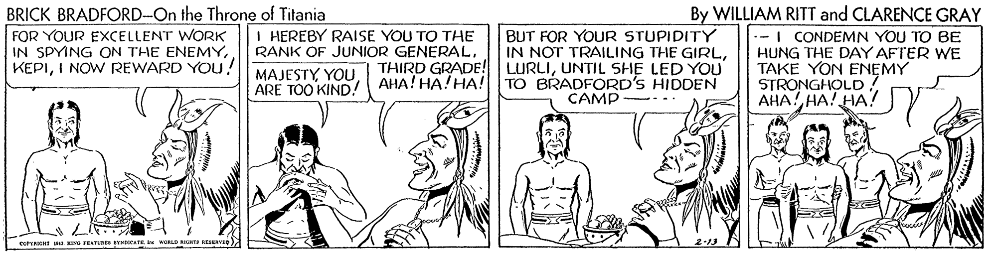 Font OCR: BRICK BRADFORD-On the Throne of Titania FOR YOUR EXCELLENT WORK IN SPYING ON THE ENEMYI NOW REWARD YOU! By WILLIAM RITT and CLARENCE GRAY .-I CONDEMN YOU TO BE HUNG THE DAY AFTER WE TAKE YON ENEMY STRONGHOLD! ???!??! ??7 I HEREBY RAISE YOU TO THE RANK OF JUNIOR GENERALBUT FOR YOUR STUPIDITY IN NOT TRAILING THE GIRLUNTIL SHE LED YOU MAJESTYYOU ARE TOO KIND! AHA! HA!HA! TO BRADFORD'S HIDDEN CAMP eUPERICHT J42 KING TEATURE SYNDICATE. Ie WORLD NIGHTE RESENVED) BRICK BRADFORD-On the Throne of Titania FOR YOUR EXCELLENT WORK IN SPYING ON THE ENEMYI NOW REWARD YOU! By WILLIAM RITT and CLARENCE GRAY .-I CONDEMN YOU TO BE HUNG THE DAY AFTER WE TAKE YON ENEMY STRONGHOLD! ???!??! ??7 I HEREBY RAISE YOU TO THE RANK OF JUNIOR GENERALBUT FOR YOUR STUPIDITY IN NOT TRAILING THE GIRLTHIRD GRADE! LURLIUNTIL SHE LED YOU MAJESTYYOU ARE TOO KIND! AHA! HA!HA! TO BRADFORD'S HIDDEN CAMP eUPERICHT J42 KING TEATURE SYNDICATE. Ie WORLD NIGHTE RESENVED)