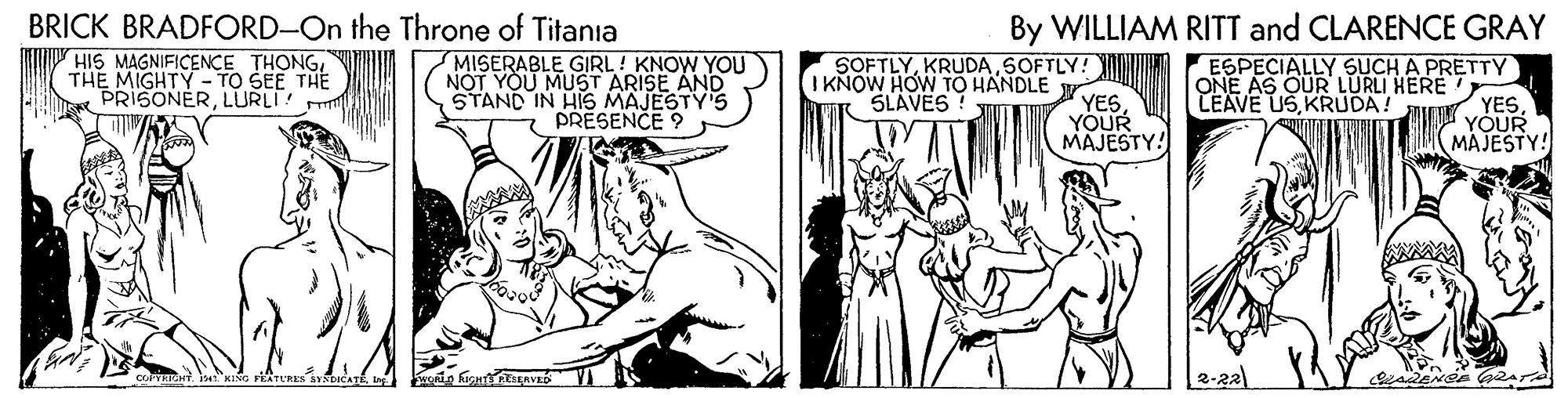 Comic book OCR: BRICK BRADFORD-On the Throne of Titania By WILLIAM RITT and CLARENCE GRAY HIS MAGNIFICENCE THONGTHE MIGHTY - TO SEE THE PRISONERLURLI MISERABLE GIRL! KNOW YOU NOT YOU MUST ARISE AND STAND IN HIS MAJESTY'S PRESENCE ? SOFTLYSOFTLY! I KNOW HOW TO HANDLE SLAVES ! ESPECIALLY SUCH A PRETTY ONE AS QUR LURLI HERE LEAVE USKRUDA! YESYOUR MAJESTY! YESYOUR MAJESTY! 2-22 BRICK BRADFORD-On the Throne of Titania By WILLIAM RITT and CLARENCE GRAY HIS MAGNIFICENCE THONGTHE MIGHTY - TO SEE THE PRISONERLURLI MISERABLE GIRL! KNOW YOU NOT YOU MUST ARISE AND STAND IN HIS MAJESTY'S PRESENCE ? SOFTLYSOFTLY! I KNOW HOW TO HANDLE SLAVES ! ESPECIALLY SUCH A PRETTY ONE AS QUR LURLI HERE LEAVE USKRUDA! YESYOUR MAJESTY! YESYOUR MAJESTY! 2-22
