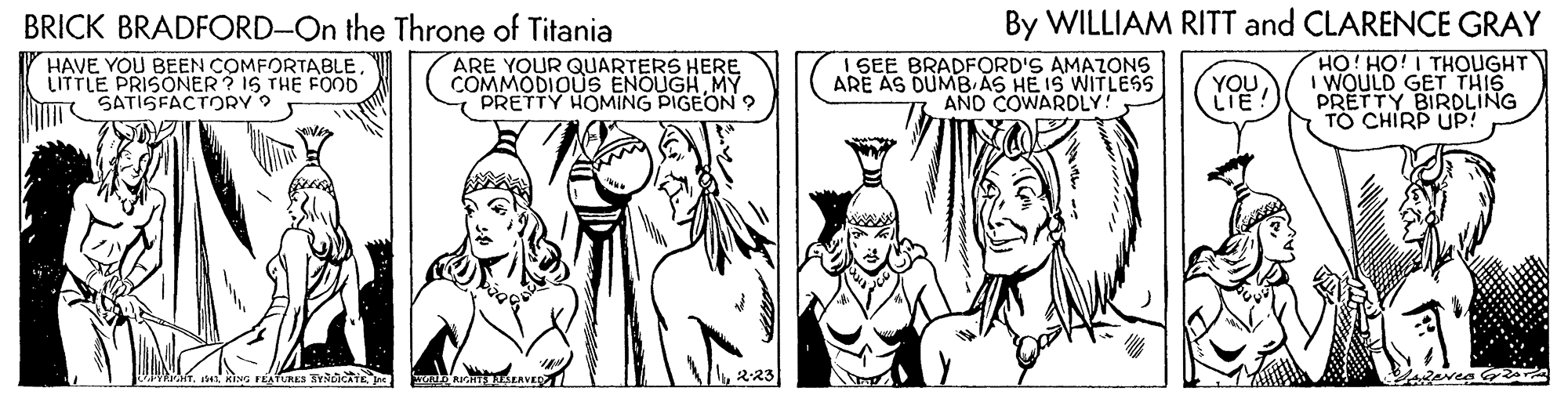Finger OCR: BRICK BRADFORD-On the Throne of Titania By WILLIAM RITT and CLARENCE GRAY HAVE YOU BEEN COMFORTABLELITTLE PRISONER ? IS THE FOOD SATISFACTORY 9 ARE YOUR QUARTERS HERE COMMODIOUS ENOUGHMY PRETTY HOMING PIGEON 9 I SEE BRADFORD'S AMAZONS ARE AS DUMB AS HE IS WITLESS AND COWARDLY! YOU LIE HO! HO! I THOUGHT I WOULD GET THIS PRETTY BIRDLING TO CHIRP UP! AVE BRICK BRADFORD-On the Throne of Titania By WILLIAM RITT and CLARENCE GRAY HAVE YOU BEEN COMFORTABLELITTLE PRISONER ? IS THE FOOD SATISFACTORY 9 ARE YOUR QUARTERS HERE COMMODIOUS ENOUGHMY PRETTY HOMING PIGEON 9 I SEE BRADFORD'S AMAZONS ARE AS DUMB AS HE IS WITLESS AND COWARDLY! YOU LIE HO! HO! I THOUGHT I WOULD GET THIS PRETTY BIRDLING TO CHIRP UP! AVE