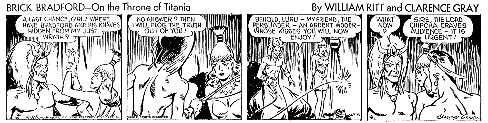 Line OCR: BRICK BRADFORD-On the Throne of Titania By WILLIAM RITT and CLARENCE GRAY WHAT NOW A LAST CHANCEGIRL! WHERE HAVE BRADFORD AND HIS KNAVES HIDDEN FROM MY JUST K WRATH 9 NO ANSWER ? THEN I WILL FLOG THE TRUTH OUT OF YOU BEHOLDTHE PERSUADER - AN ARDENT WOOER- WHOSE KISSES YOU WILL NOW ENJOY SIRETHE LORD CHIPCHA CRAVES AUDIENCE - IT IS URGENT! 2-25 BRICK BRADFORD-On the Throne of Titania By WILLIAM RITT and CLARENCE GRAY WHAT NOW A LAST CHANCEGIRL! WHERE HAVE BRADFORD AND HIS KNAVES HIDDEN FROM MY JUST K WRATH 9 NO ANSWER ? THEN I WILL FLOG THE TRUTH OUT OF YOU BEHOLDLURLI - MY FRIENDTHE PERSUADER - AN ARDENT WOOER- WHOSE KISSES YOU WILL NOW ENJOY SIRETHE LORD CHIPCHA CRAVES AUDIENCE - IT IS URGENT! 2-25