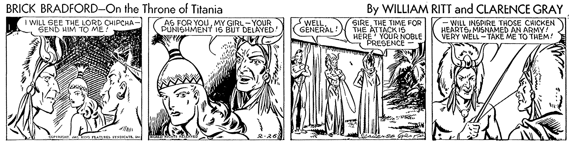 Comic book OCR: BRICK BRADFORD-On the Throne of Titania By WILLIAM RITT and CLARENCE GRAY - WILL INSPIRE THOSE CHICKEN HEARTSMISNAMED AN ARMY! VERY WELL - TAKE ME TO THEM! I WILL SEE THE LORD CHIPCHA- SEND HIM TO ME! SWELLGENERAL! SIRETHE TIME FOR THE ATTACK 15 HERE YOUR NOBLE PRESENCE AS FOR YOUMY GIRL - YOUR PUNISHMENT 16 BUT DELAYED! COPYKIGHT KING RATERES STNDICATEine BRICK BRADFORD-On the Throne of Titania By WILLIAM RITT and CLARENCE GRAY - WILL INSPIRE THOSE CHICKEN HEARTSMISNAMED AN ARMY! VERY WELL - TAKE ME TO THEM! I WILL SEE THE LORD CHIPCHA- SEND HIM TO ME! SWELLGENERAL! SIRETHE TIME FOR THE ATTACK 15 HERE YOUR NOBLE PRESENCE AS FOR YOUMY GIRL - YOUR PUNISHMENT 16 BUT DELAYED! COPYKIGHT KING RATERES STNDICATE