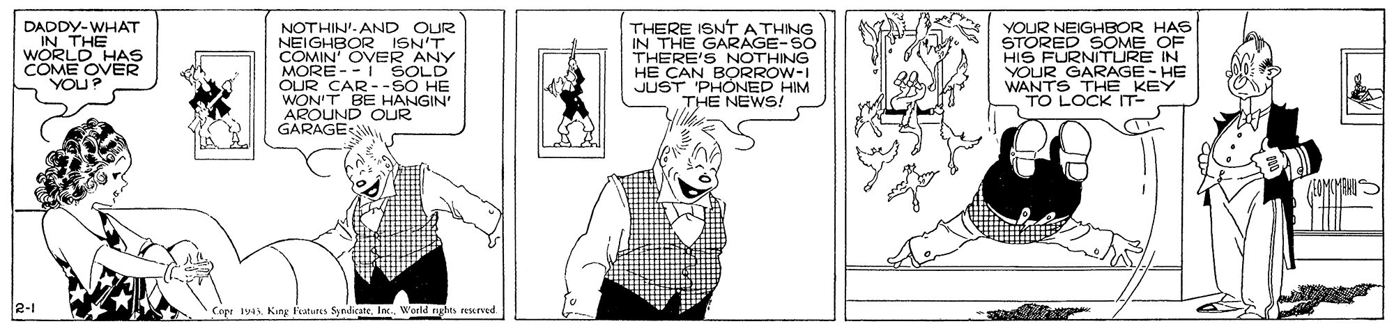 Drawing OCR: DADDY-WHAT IN THE WORLD HAS COME OVER YOU NOTHIN'. AND OUR NEIGHBOR ISN'T COMIN' OVER ANY MORE - - I SOLD OUR CAR --SO HE WON'T BE HANGIN AROUND OUR GARAGE THERE ISNT A THING IN THE GARAGE-SO THERE'S NOTHING HE CAN BORROW-I JUST PHONED HIM THE NEWS! YOUR NEIGHBOR HAS STORED SOME OF HIS FURNITURE IN YOUR GARAGE - HE WANTS THE KEY TO LOCK IT- ses 2-1 Copr 145. King Featutes SyndicateIn. World rghts rexrved DADDY-WHAT IN THE WORLD HAS COME OVER YOU NOTHIN'. AND OUR NEIGHBOR ISN'T COMIN' OVER ANY MORE - - I SOLD OUR CAR --SO HE WON'T BE HANGIN AROUND OUR GARAGE THERE ISNT A THING IN THE GARAGE-SO THERE'S NOTHING HE CAN BORROW-I JUST PHONED HIM THE NEWS! YOUR NEIGHBOR HAS STORED SOME OF HIS FURNITURE IN YOUR GARAGE - HE WANTS THE KEY TO LOCK IT- ses 2-1 Copr 145. King Featutes SyndicateIn. World rghts rexrved