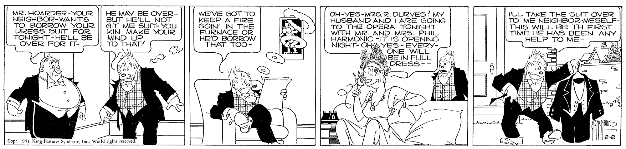 Line OCR: MR. HOARDER-YOUR NEIGHBOR-WANTS TO BORROW YOUR DRESS SUIT FOR TONIGHT-HE'LL BE OVER FOR IT- HE MAY BE OVER BUT HE'LL NOT GIT ME SUIT- YOU KIN MAKE YOUR MIND UP TO THAT! WE'VE GOT TO KEEP A FIRE GOIN' IN THE FURNACE OR HE'D BORROW THAT TOO- OH-YES-MRSDURVES MY HUSBAND AND I ARE GOING TO THE OPERA TONIGHT WITH MR. AND MRS. PHIL HARMONIC -IT IS OPENING NIGHT-OH YES -EVERY- ONE WILL KU BE IN FULL DRESS-- 'LL TAKE THE SUIT OVER TO ME NEIGHBOR-MESELF- THIS WILL BE TH FIRST TIME HE HAS BEEN ANY HELP TO ME- 2-2 Copr 1943. King Features SyncheateW'orld rights reserved MR. HOARDER-YOUR NEIGHBOR-WANTS TO BORROW YOUR DRESS SUIT FOR TONIGHT-HE'LL BE OVER FOR IT- HE MAY BE OVER BUT HE'LL NOT GIT ME SUIT- YOU KIN MAKE YOUR MIND UP TO THAT! WE'VE GOT TO KEEP A FIRE GOIN' IN THE FURNACE OR HE'D BORROW THAT TOO- OH-YES-MRSDURVES MY HUSBAND AND I ARE GOING TO THE OPERA TONIGHT WITH MR. AND MRS. PHIL HARMONIC -IT IS OPENING NIGHT-OH YES -EVERY- ONE WILL KU BE IN FULL DRESS-- 'LL TAKE THE SUIT OVER TO ME NEIGHBOR-MESELF- THIS WILL BE TH FIRST TIME HE HAS BEEN ANY HELP TO ME- 2-2 Copr 1943. King Features SyncheateW'orld rights reserved