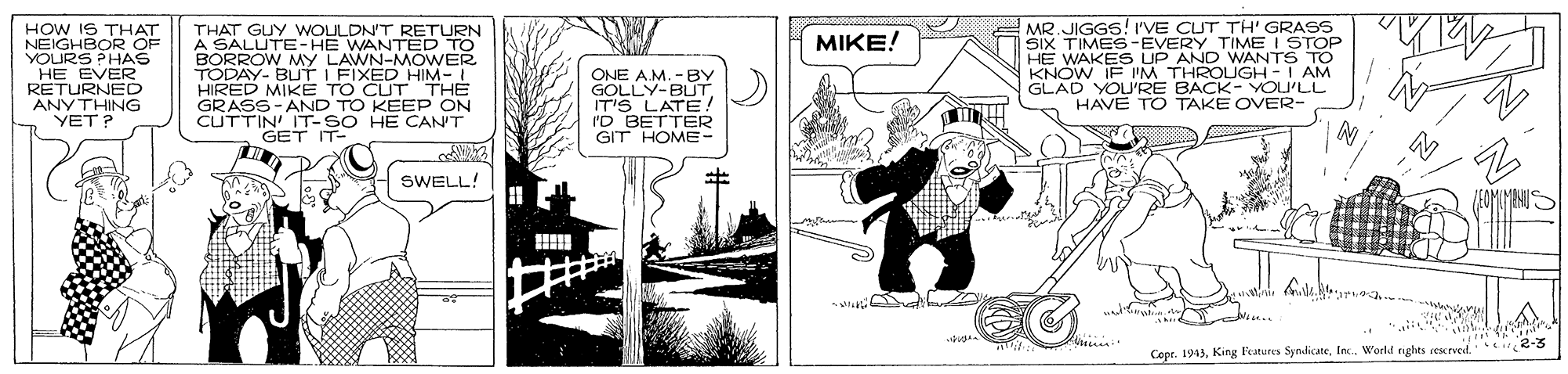 Line art OCR: HOW IS THAT NEIGHBOR OF YOURS PHAS HE EVER RETURNED ANYTHING YET? THAT GUY WOULDN'T RETURN A SALUTE-HE WANTED TO BORROW MYy LAWN-MOWER TODAY- BUTT I FIXED HIM- HIRED MIKE TO CUT THÈ GRASS-AND TO KEEP ON CUTTIN IT-SO HE CAN'T GET IT- MR. JIGGS! I'VE CUT TH' GRASS SIX TIMES-EVERY TIME I STOP HE WAKES UP AND WANTS TO K N IE I'M THROLUGH-I AM ???E/ ONE A.M. -BY GOLLY-BUTIT'S LATE ! I'D BETTER GIT HOME- YOU'RE BACK- YOU'LL HAVE TO TAKE OVER- ?? SWELL! i.. Copr. 1943World nghts cescrved 2-3 HOW IS THAT NEIGHBOR OF YOURS PHAS HE EVER RETURNED ANYTHING YET? THAT GUY WOULDN'T RETURN A SALUTE-HE WANTED TO BORROW MYy LAWN-MOWER TODAY- BUTT I FIXED HIM- HIRED MIKE TO CUT THÈ GRASS-AND TO KEEP ON CUTTIN IT-SO HE CAN'T GET IT- MR. JIGGS! I'VE CUT TH' GRASS SIX TIMES-EVERY TIME I STOP HE WAKES UP AND WANTS TO K N IE I'M THROLUGH-I AM ???E/ ONE A.M. -BY GOLLY-BUTIT'S LATE ! I'D BETTER GIT HOME- YOU'RE BACK- YOU'LL HAVE TO TAKE OVER- ?? SWELL! i.. Copr. 1943King Features SyndicateWorld nghts cescrved 2-3