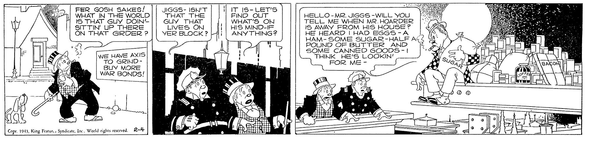 Motor vehicle OCR: FER GOSH SAKES! WHAT IN THE WORLD IS THAT GUY DOIN- SITTIN' UP THERE ON THAT GIRDER ? JIGGS- ISN'T THAT THE GUY THAT LIVES ON YER BLOCK? IT IS-LET's FIND OUT WHAT'S ON HIS MIND-IF ANYTHING? HELLO- MR. JIGGS-WILL YOU TELL ME WIHEN MR. HOARDER IS AWAY FROM HIS HOUSE? HE HEARD I HAD EGGS-A HAM- SOME SUGAR-HALF AG POUND OF BUTTER AND SOME CANNED G DS-I THINK HE'S WE HAVE AXIS TO GRIND- BUY MORE WAR BONDS! FOR ME - Copr. 1943World rights reserved. 2-4 FER GOSH SAKES! WHAT IN THE WORLD IS THAT GUY DOIN- SITTIN' UP THERE ON THAT GIRDER ? JIGGS- ISN'T THAT THE GUY THAT LIVES ON YER BLOCK? IT IS-LET's FIND OUT WHAT'S ON HIS MIND-IF ANYTHING? HELLO- MR. JIGGS-WILL YOU TELL ME WIHEN MR. HOARDER IS AWAY FROM HIS HOUSE? HE HEARD I HAD EGGS-A HAM- SOME SUGAR-HALF AG POUND OF BUTTER AND SOME CANNED G DS-I THINK HE'S WE HAVE AXIS TO GRIND- BUY MORE WAR BONDS! FOR ME - Copr. 1943King Featur.. SyndicateWorld rights reserved. 2-4