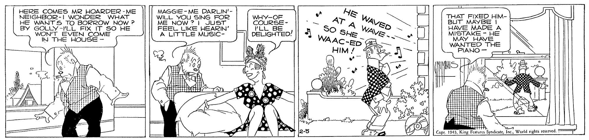 Comics OCR: HE WAVED MAGGIE - ME DARLIN'- WILL YOU SING FOR | JUST NOW E HEARIN' THAT FIXED HIM- BUT MAYBET HAVE MADE A MISTAKE - HE MAY HAVE WANTED THE PIANO - HERE COMES MR HOARDER - ME NEIGHBOR-I WONDER WHAT AT A WAVE-- WHY-OF COURSE- PLL BY GO TO BORROW NOW P WON'T EVEN COME THE HOUSE SO SHE WAAC-ED L BE DELIGHTED! ?? -ILL FIX IT SO HE A LITTLE MUSIC- HIM ! Cope. 1913Woeld rights reserved. HE WAVED MAGGIE - ME DARLIN'- WILL YOU SING FOR | JUST NOW E HEARIN' THAT FIXED HIM- BUT MAYBET HAVE MADE A MISTAKE - HE MAY HAVE WANTED THE PIANO - HERE COMES MR HOARDER - ME NEIGHBOR-I WONDER WHAT AT A WAVE-- WHY-OF COURSE- PLL BY GO TO BORROW NOW P WON'T EVEN COME THE HOUSE SO SHE WAAC-ED L BE DELIGHTED! ?? -ILL FIX IT SO HE A LITTLE MUSIC- HIM ! Cope. 1913King Ftutes SpndicateWoeld rights reserved.