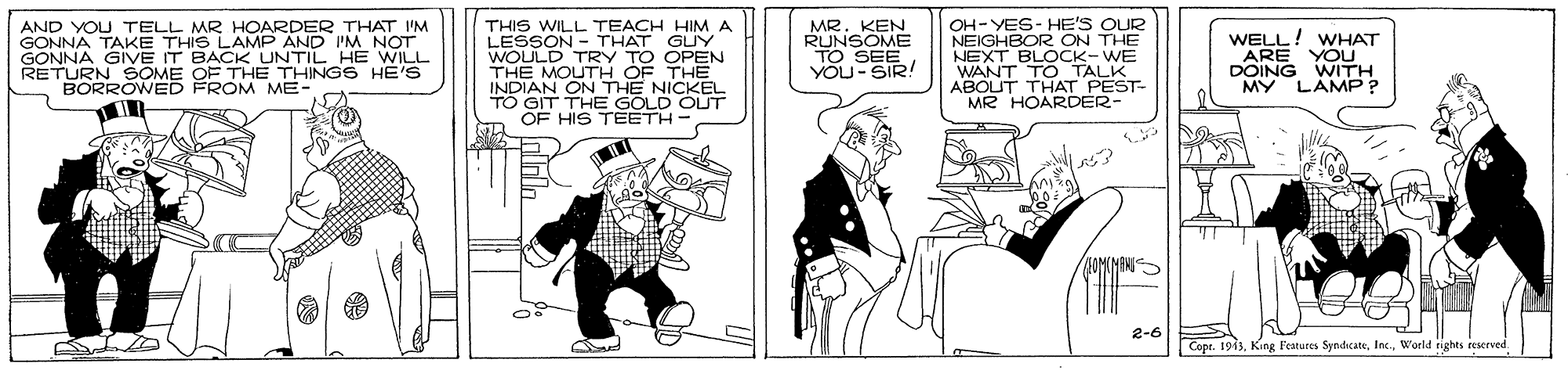 Drawing OCR: AND YOU TELL MR HOARDER THAT I'M GONNA TAKE THIS LAMP AND I'M NOT GONNA GIVE IT BACKK UNTIL HE WILL RETURN SOME OF THE THINGS HE'S BORRÓWED FROM ME- THIS WILL TEACH HIMA LESSON - THAT GLUY WOULD TRY TO OPEN THE MOUTH OF THE INDIAN ON THE NICKEL TO GIT THE GOLD OUT OF HIS TEETH- MR. KEN RUNSOME TO SEE YOU-SIR! OH-YES- HE'S OUR NEIGHBOR ON THE NEXT BLOCK-WE WANT TO TALK ABOUT THAT PEST- MR HOARDER- WELL! WHAT ARE YOU DOING WITH MY LAMP ? FOMIMANI 2-6 Copt. 1963World rights reerved AND YOU TELL MR HOARDER THAT I'M GONNA TAKE THIS LAMP AND I'M NOT GONNA GIVE IT BACKK UNTIL HE WILL RETURN SOME OF THE THINGS HE'S BORRÓWED FROM ME- THIS WILL TEACH HIMA LESSON - THAT GLUY WOULD TRY TO OPEN THE MOUTH OF THE INDIAN ON THE NICKEL TO GIT THE GOLD OUT OF HIS TEETH- MR. KEN RUNSOME TO SEE YOU-SIR! OH-YES- HE'S OUR NEIGHBOR ON THE NEXT BLOCK-WE WANT TO TALK ABOUT THAT PEST- MR HOARDER- WELL! WHAT ARE YOU DOING WITH MY LAMP ? FOMIMANI 2-6 Copt. 1963King Features SyndicateWorld rights reerved