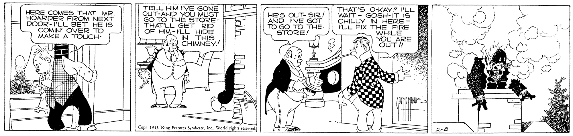 Illustration OCR: HERE COMES THAT MR HOARDER FROM NEXT DOOR- I'LL BET HE IS COMIN' OVER TO MAKE A TOUCH: TELL HIM I'VE GONE OUT-AND YOU MUST GO TO THE STORE- THAT'LL GET RID OF HIM-I'LL HIDE a IN THIS CHIMNEY! HE'S OUT- SIR. AND I'VE GOT TO GO TO THE STORE! THAT'S O-KAY!" I'LL WAIT - GOSH-IT IS CHILLY IN HERE- PLL FIX THE FIRE WHILE YOU ARE OUT! Cope 1943. King l'eatures SyndicateInc. World rights reserved 2-8 HERE COMES THAT MR HOARDER FROM NEXT DOOR- I'LL BET HE IS COMIN' OVER TO MAKE A TOUCH: TELL HIM I'VE GONE OUT-AND YOU MUST GO TO THE STORE- THAT'LL GET RID OF HIM-I'LL HIDE a IN THIS CHIMNEY! HE'S OUT- SIR. AND I'VE GOT TO GO TO THE STORE! THAT'S O-KAY!" I'LL WAIT - GOSH-IT IS CHILLY IN HERE- PLL FIX THE FIRE WHILE YOU ARE OUT! Cope 1943. King l'eatures SyndicateInc. World rights reserved 2-8