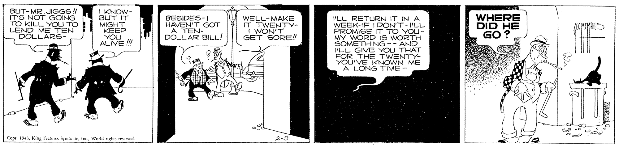 Comic book OCR: BUT-MR JIGGS! IT'S NOT GOING TO KILLY I KNOW- BUT IT MIGHT KEEP YOU ALIVE !!! BESIDES-I HAVEN'T GOT "A TEN- DOLLAR BILL! WELL-MAKE IT TWENTY- I WON'T GET SORE! I'LL RETURN IT IN A WEEK-IF I DON'T-I'LL PROMISE IT TO YOU- MY WORD is WORTH SOMETHING-- AND ILL GIVE YOU THAT FOR THE TWENTY- YOU'VE KNOWN ME A LONG TIME- WHERE DID HE GO ? YOU TO ME TEN DÓLLARS- MHI Copr 1911World rights reserved. 2.9 BUT-MR JIGGS! IT'S NOT GOING TO KILLY I KNOW- BUT IT MIGHT KEEP YOU ALIVE !!! BESIDES-I HAVEN'T GOT "A TEN- DOLLAR BILL! WELL-MAKE IT TWENTY- I WON'T GET SORE! I'LL RETURN IT IN A WEEK-IF I DON'T-I'LL PROMISE IT TO YOU- MY WORD is WORTH SOMETHING-- AND ILL GIVE YOU THAT FOR THE TWENTY- YOU'VE KNOWN ME A LONG TIME- WHERE DID HE GO ? YOU TO ME TEN DÓLLARS- MHI Copr 1911King Patures SyndcateWorld rights reserved. 2.9