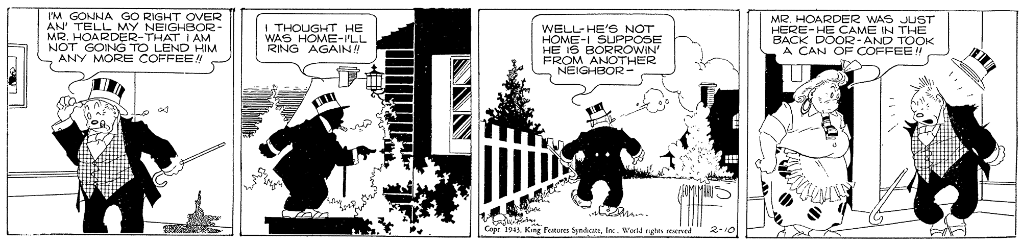 Drawing OCR: I'M GONNA GO RIGHT OVER AN TELL MY NEIGHBOR- MR. HOARDER-THAT I AM NOT GOING TO LEND HIM ANY MORE COFFEE! I THOUGHT HE WAS HOME-ILL RING AGAIN! WELL-HE'S NOT HOME-I HE IS BO PPVA FROM ANOTHER NEIGHBOR- MR. HOARDER WAS JUST HERE-HE CAME IN THE BACK DOOR-AND TOOK A CAN OF COFFEE! Cope 1943Inc. World rights reserved 2-10 I'M GONNA GO RIGHT OVER AN TELL MY NEIGHBOR- MR. HOARDER-THAT I AM NOT GOING TO LEND HIM ANY MORE COFFEE! I THOUGHT HE WAS HOME-ILL RING AGAIN! WELL-HE'S NOT HOME-I HE IS BO PPVA FROM ANOTHER NEIGHBOR- MR. HOARDER WAS JUST HERE-HE CAME IN THE BACK DOOR-AND TOOK A CAN OF COFFEE! Cope 1943King Features SyndicateInc. World rights reserved 2-10