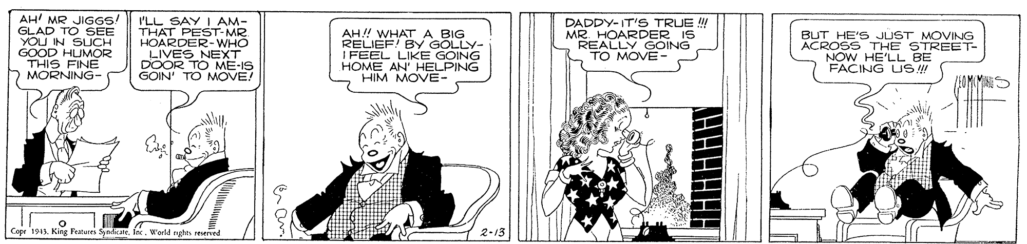 Font OCR: AH' MR JIGGS! GLAD TO SEE YOU IN SUCH GOOD HUMOR THIS FINE MORNING- I'LL SAY I AM- THAT PEST-MR. HOARDER-WHO LIVES NEXT DOOR TO ME-IS GOIN' TO MOVE! ??!! WHAT ? BIG RELIEF! By GOLLY- IFEEL LIKE GOING HOME AN' HELPING HIM MOVE- DADDY-IT'S TRUE ! MR. HOARDER IS REALLY GOING TO MOVE- BUT HE'S JUST MOVING ACROSS THE STREET- NOW HE'LL BE FACING US! Copr 1913. King Features SyndicateInc. World tghts reserved 2-13 AH' MR JIGGS! GLAD TO SEE YOU IN SUCH GOOD HUMOR THIS FINE MORNING- I'LL SAY I AM- THAT PEST-MR. HOARDER-WHO LIVES NEXT DOOR TO ME-IS GOIN' TO MOVE! ??!! WHAT ? BIG RELIEF! By GOLLY- IFEEL LIKE GOING HOME AN' HELPING HIM MOVE- DADDY-IT'S TRUE ! MR. HOARDER IS REALLY GOING TO MOVE- BUT HE'S JUST MOVING ACROSS THE STREET- NOW HE'LL BE FACING US! Copr 1913. King Features SyndicateInc. World tghts reserved 2-13