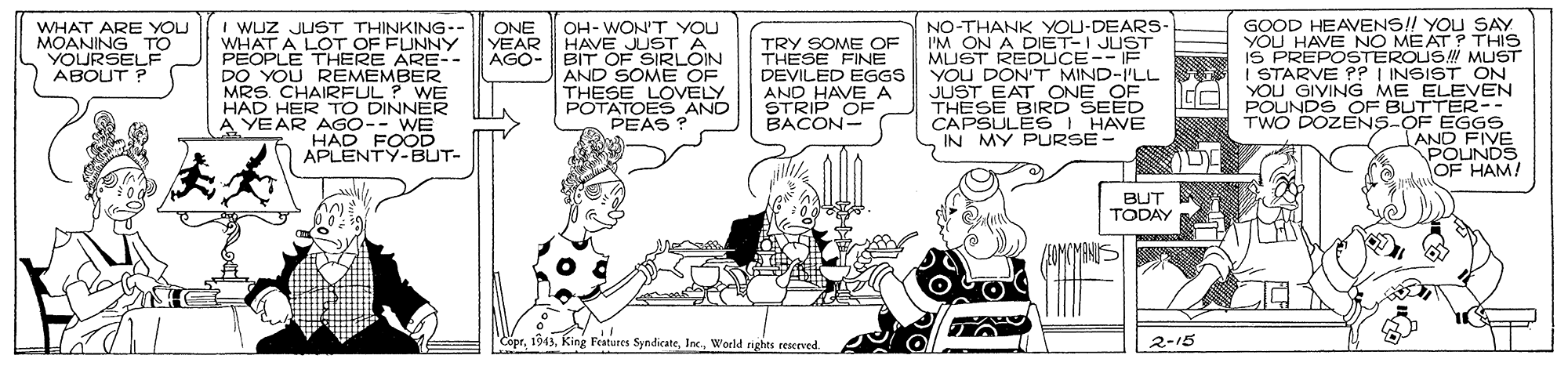 Drawing OCR: I WUZ JUST THINKING-- WHAT A LOT OF FUNNY PEOPLE THERE ARE-- DO YOU REMEMBER MRS. CHAIRFUL ? WE HAD HER TO DINNER A YEAR AGO-- WE HAD FOOD APLENTY-BUT- NO-THANK YOU-DEARS- I'M ON A DIET-I JUST MUST REDUCE-- IE YOU DON'T MIND-I'LL JUST EAT ONE OE THESE BIRD SEED CAPSULES HAVE IN MY PURSE - GOOD HEAVENS!! YOU SAY YOU HAVE NO MEAT? THIS IS PREPOSTEROUS MUST I STARVE ?? I INSIST ON AL YOU GIVING ME ELEVEN POUNDS OF BUTTER-- TWO DOZENS-OF EGGS AND FIVE POUNDS OF HAM! ONE YEAR AGO- WHAT ARE YOU MOANING TO YOURSELF ABOUT ? OH- WON'T YOU HAVE JUST A BIT OF SIRLOIN AND SOME OF THESE LOVELY POTATOES AND PEAS ? TRY SOME OF THESE FINE DEVILED EGGS AND HAVEA STRIP OF BACON- BUT TODAY CoprInc. Woeld ghts reserved 2-15 I WUZ JUST THINKING-- WHAT A LOT OF FUNNY PEOPLE THERE ARE-- DO YOU REMEMBER MRS. CHAIRFUL ? WE HAD HER TO DINNER A YEAR AGO-- WE HAD FOOD APLENTY-BUT- NO-THANK YOU-DEARS- I'M ON A DIET-I JUST MUST REDUCE-- IE YOU DON'T MIND-I'LL JUST EAT ONE OE THESE BIRD SEED CAPSULES HAVE IN MY PURSE - GOOD HEAVENS!! YOU SAY YOU HAVE NO MEAT? THIS IS PREPOSTEROUS MUST I STARVE ?? I INSIST ON AL YOU GIVING ME ELEVEN POUNDS OF BUTTER-- TWO DOZENS-OF EGGS AND FIVE POUNDS OF HAM! ONE YEAR AGO- WHAT ARE YOU MOANING TO YOURSELF ABOUT ? OH- WON'T YOU HAVE JUST A BIT OF SIRLOIN AND SOME OF THESE LOVELY POTATOES AND PEAS ? TRY SOME OF THESE FINE DEVILED EGGS AND HAVEA STRIP OF BACON- BUT TODAY CoprKing Features SyndicateInc. Woeld ghts reserved 2-15