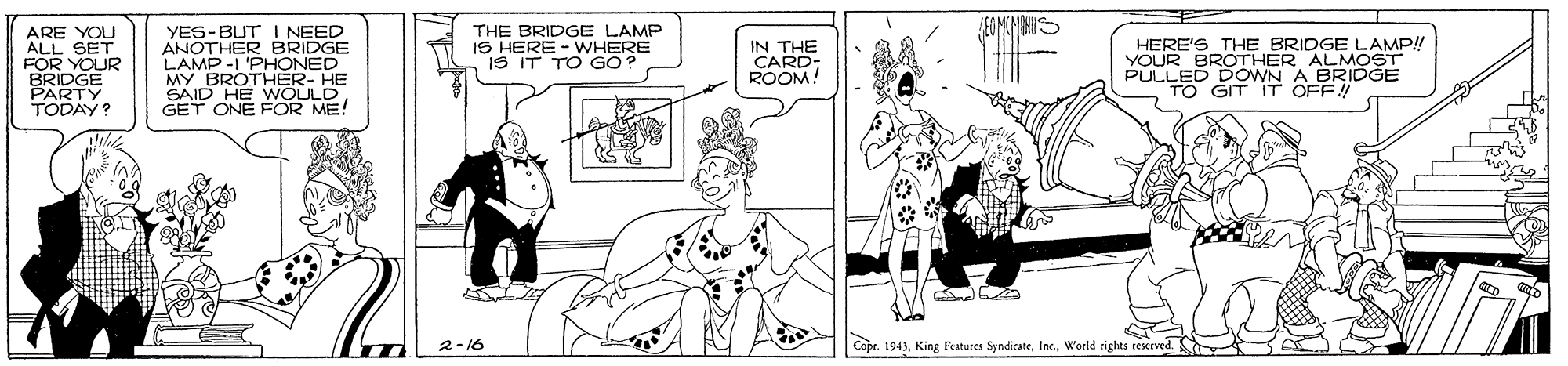 Art OCR: ARE YOU ALL SET FOR YOUR BRIDGE PARTY TODAY? YES-BUT I NEED ANOTHER BRIDGE LAMP-I 'PHONED MY BROTHER- HE SAID HE WOULD GET ONE FOR ME! THE BRIDGE LAMP IS HERE - WHERE IS IT TO GO? IN THE CARD: ROOM! HERE'S THE BRIDGE LAMP!! YOUR BROTHER ALMOST PULLED DOWN A BRIDGGE TO GIT IT OFF! 2-16 |Copr. 1941World rights rescrved. ARE YOU ALL SET FOR YOUR BRIDGE PARTY TODAY? YES-BUT I NEED ANOTHER BRIDGE LAMP-I 'PHONED MY BROTHER- HE SAID HE WOULD GET ONE FOR ME! THE BRIDGE LAMP IS HERE - WHERE IS IT TO GO? IN THE CARD: ROOM! HERE'S THE BRIDGE LAMP!! YOUR BROTHER ALMOST PULLED DOWN A BRIDGGE TO GIT IT OFF! 2-16 |Copr. 1941King Features SpndicateWorld rights rescrved.