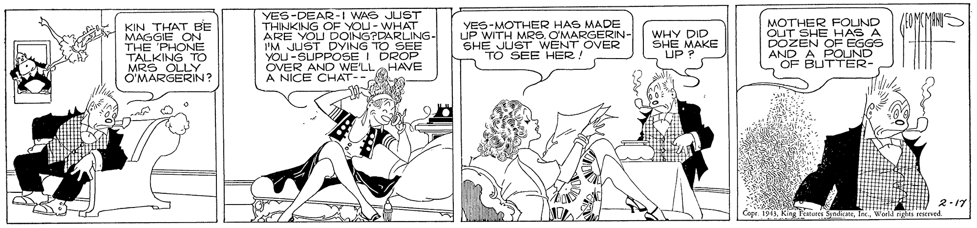 Publication OCR: YES-DEAR-I WAS JUST THINKING OF YOU- WHAT ARE YOU DOING?DARLING- I'M JUST DYING TO SEE YOU-SUPPOSE I DROP OVER AND WE'LLHAVE A NICE CHAT-- YES-MOTHER HAS MADE UP WITH MRS. O'MARGERIN- SHE JUST WENT OVER TO SEE HER! MOTHER FOUND OUT SHE HAS A DOZEN OF EGGS AND A POUND OF BUTTER- KIN THAT BE WHY DID SHE MAKE UP? THE 'PHONE TALKING TO MRS OLLY O'MARGERIN? 2-17 Copr. 1943World rights reserved YES-DEAR-I WAS JUST THINKING OF YOU- WHAT ARE YOU DOING?DARLING- I'M JUST DYING TO SEE YOU-SUPPOSE I DROP OVER AND WE'LLHAVE A NICE CHAT-- YES-MOTHER HAS MADE UP WITH MRS. O'MARGERIN- SHE JUST WENT OVER TO SEE HER! MOTHER FOUND OUT SHE HAS A DOZEN OF EGGS AND A POUND OF BUTTER- KIN THAT BE WHY DID SHE MAKE UP? THE 'PHONE TALKING TO MRS OLLY O'MARGERIN? 2-17 Copr. 1943King Fratures SyndicateWorld rights reserved