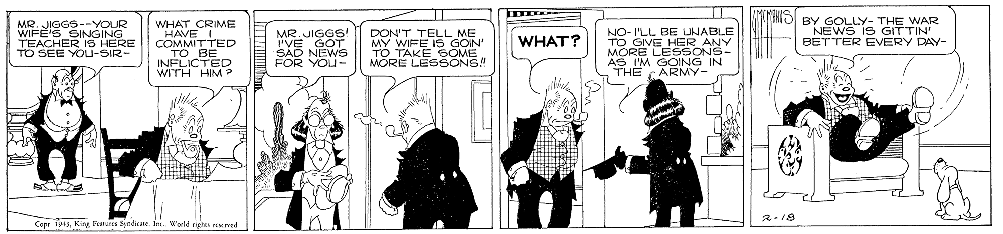 Fictional character OCR: MR. JIGGS--YOUR WIFE'S SINGING TEACHER IS HERE TO SEE YOU-SIR- WHAT CRIME HAVE I. COMMITTED TO BE INFLICTED WITH HIM ? MR. JIGGS! 'VE GOT SAD NEWS FOR YOU- DON'T TELL ME MY WIFE IS GOIN' TO TAKE SOME MORE LESSONS! NO- I'LL BE UNABLE TO GIVE HER ANY MORE LESSONS- AS I'M GOING IN THE CARMY- BY GOLLY- THE WAR NEWS IS GITTIN' BETTER EVERY DAY- WHAT? 2-18 Copr 1943Inc. Werld righes reserved MR. JIGGS--YOUR WIFE'S SINGING TEACHER IS HERE TO SEE YOU-SIR- WHAT CRIME HAVE I. COMMITTED TO BE INFLICTED WITH HIM ? MR. JIGGS! 'VE GOT SAD NEWS FOR YOU- DON'T TELL ME MY WIFE IS GOIN' TO TAKE SOME MORE LESSONS! NO- I'LL BE UNABLE TO GIVE HER ANY MORE LESSONS- AS I'M GOING IN THE CARMY- BY GOLLY- THE WAR NEWS IS GITTIN' BETTER EVERY DAY- WHAT? 2-18 Copr 1943King Featutes SyndicateInc. Werld righes reserved
